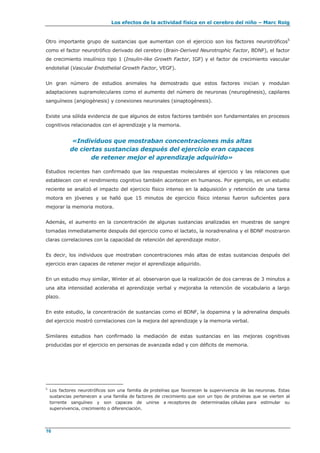 Los efectos de la actividad física en el cerebro del niño – Marc Roig
16
Otro importante grupo de sustancias que aumentan con el ejercicio son los factores neurotróficos5
como el factor neurotrófico derivado del cerebro (Brain-Derived Neurotrophic Factor, BDNF), el factor
de crecimiento insulínico tipo 1 (Insulin-like Growth Factor, IGF) y el factor de crecimiento vascular
endotelial (Vascular Endothelial Growth Factor, VEGF).
Un gran número de estudios animales ha demostrado que estos factores inician y modulan
adaptaciones supramoleculares como el aumento del número de neuronas (neurogénesis), capilares
sanguíneos (angiogénesis) y conexiones neuronales (sinaptogénesis).
Existe una sólida evidencia de que algunos de estos factores también son fundamentales en procesos
cognitivos relacionados con el aprendizaje y la memoria.
«Individuos que mostraban concentraciones más altas
de ciertas sustancias después del ejercicio eran capaces
de retener mejor el aprendizaje adquirido»
Estudios recientes han confirmado que las respuestas moleculares al ejercicio y las relaciones que
establecen con el rendimiento cognitivo también acontecen en humanos. Por ejemplo, en un estudio
reciente se analizó el impacto del ejercicio físico intenso en la adquisición y retención de una tarea
motora en jóvenes y se halló que 15 minutos de ejercicio físico intenso fueron suficientes para
mejorar la memoria motora.
Además, el aumento en la concentración de algunas sustancias analizadas en muestras de sangre
tomadas inmediatamente después del ejercicio como el lactato, la noradrenalina y el BDNF mostraron
claras correlaciones con la capacidad de retención del aprendizaje motor.
Es decir, los individuos que mostraban concentraciones más altas de estas sustancias después del
ejercicio eran capaces de retener mejor el aprendizaje adquirido.
En un estudio muy similar, Winter et al. observaron que la realización de dos carreras de 3 minutos a
una alta intensidad aceleraba el aprendizaje verbal y mejoraba la retención de vocabulario a largo
plazo.
En este estudio, la concentración de sustancias como el BDNF, la dopamina y la adrenalina después
del ejercicio mostró correlaciones con la mejora del aprendizaje y la memoria verbal.
Similares estudios han confirmado la mediación de estas sustancias en las mejoras cognitivas
producidas por el ejercicio en personas de avanzada edad y con déficits de memoria.
5
Los factores neurotróficos son una familia de proteínas que favorecen la supervivencia de las neuronas. Estas
sustancias pertenecen a una familia de factores de crecimiento que son un tipo de proteínas que se vierten al
torrente sanguíneo y son capaces de unirse a receptores de determinadas células para estimular su
supervivencia, crecimiento o diferenciación.
 