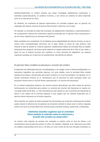 Los efectos de la actividad física en el cerebro del niño – Marc Roig
18
Desafortunadamente no existen estudios que hayan investigado adaptaciones moleculares y,
sobretodo supramoleculares, en cerebros humanos, y aún menos en cerebros en pleno desarrollo
como es el caso del de los niños.
No obstante, los resultados de algunos experimentos con animales sugieren que, en general, las
respuestas del sistema nervioso al ejercicio físico tienden a disminuir con la edad.
Por ejemplo, en animales de edad más avanzada, las adaptaciones moleculares y supramoleculares y
las consiguientes mejoras del rendimiento cognitivo producidas por el ejercicio físico acostumbran a
ser de menor magnitud que en animales más jóvenes.
Estos resultados son consistentes con la hipótesis que la adaptabilidad del sistema nervioso, lo que se
conoce como neuroplasticidad, disminuye con la edad. Desde un punto de vista práctico, esto
refuerza la idea de ampliar la «reserva cognitiva» estableciendo hábitos de actividad física en edades
tempranas para asegurar una buena salud cognitiva en etapas posteriores de la vida, en las cuales, a
pesar de que el sistema nervioso aún mantiene un cierto potencial de adaptación, las mejoras
cognitivas causadas por el ejercicio son posiblemente más difíciles de obtener.
El ejercicio físico modifica la estructura y función del cerebro
El desarrollo de sofisticadas técnicas neurofisiológicas y de imagen como la electroencefalografía o la
resonancia magnética han permitido observar, con gran detalle, como la actividad física modela
aspectos funcionales y estructurales del cerebro humano a un nivel macroscópico. Por ejemplo, en un
estudio transversal Erickson et al. demostraron que en personas de edad avanzada existe una
asociación directa entre el nivel de fitness cardiovascular y el volumen del hipocampo.
En un estudio longitudinal posterior, los mismos autores demostraron que doce meses de ejercicio
cardiovascular son suficientes para producir un aumento del volumen del hipocampo en sujetos con
una edad media de 60 años. Lo más interesante de este estudio es que el aumento del hipocampo se
asoció a una mejora de la memoria espacial, lo que sugiere que los cambios producidos por el
ejercicio tienen relevancia en la función cognitiva.
Otros estudios con sujetos de edad avanzada han demostrado que el ejercicio cardiovascular también
puede mejorar la eficiencia de los patrones de activación cerebral en áreas como el córtex cingulado
anterior así como la conectividad entre diversas áreas corticales frontales, posteriores y temporales.
«Distintos estudios sugieren que la actividad
física modula la relación entre la estructura y
función del cerebro en desarrollo»
Un número más reducido de estudios han analizado la relación entre el nivel de fitness y las
características estructurales del cerebro en niños. Por ejemplo, Chaddock et al. observaron que niños
con edades comprendidas entre los 9 y 10 años con unos niveles de VO2 max elevados mostraban un
 