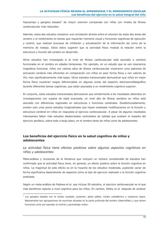 LA ACTIVIDAD FÍSICA MEJORA EL APRENDIZAJE Y EL RENDIMIENTO ESCOLAR
Los beneficios del ejercicio en la salud integral del niño
19
hipocampo y ganglios basales7
de mayor volumen comparado con niños con niveles de fitness
cardiovascular más reducidos.
Además, estos dos estudios revelaron una correlación directa entre el volumen de estas dos áreas del
cerebro y el rendimiento en tareas que requerían memoria visual y funciones cognitivas de ejecución
y control, que realizan procesos de inhibición y actualización de la información así como de la
memoria de trabajo. Estos datos sugieren que la actividad física modula la relación entre la
estructura y función del cerebro en desarrollo.
Otros estudios han investigado si el nivel de fitness cardiovascular está asociado a cambios
funcionales en el cerebro en edades tempranas. Por ejemplo, en un estudio que se usó resonancia
magnética funcional, niños con valores altos de fitness cardiovascular mostraron unos patrones de
activación cerebral más eficientes en comparación con niños en peor forma física y con valores de
VO2 max significativamente más bajos. Otros estudios transversales demuestran que niños en mejor
forma física muestran rasgos diferenciados en algunas zonas del espectro electroencefalográfico
durante diferentes tareas cognitivas, que están asociados a un rendimiento cognitivo superior.
En conjunto, estos estudios transversales demuestran que similarmente a los resultados obtenidos en
investigaciones con sujetos de edad avanzada, un nivel alto de fitness aeróbico en niños está
asociado con diferencias regionales en estructuras y funciones cerebrales. Desafortunadamente,
existen solo unos pocos estudios longitudinales que hayan analizado modificaciones en la función y
estructura cerebral en niños en respuesta al ejercicio cardiovascular. A pesar de algunos resultados
interesantes faltan más estudios aleatorizados controlados de calidad que evalúen el impacto del
ejercicio aeróbico, sobre todo a largo plazo, en el cerebro tanto de niños como de adolescentes.
Los beneficios del ejercicio físico en la salud cognitiva de niños y
adolescentes
La actividad física tiene efectos positivos sobre algunos aspectos cognitivos en
niños y adolescentes
Meta-análisis y revisiones de la literatura que incluyen un número considerable de estudios han
confirmado que la actividad física tiene, en general, un efecto positivo sobre la función cognitiva en
niños. La magnitud de este efecto es en la mayoría de los estudios moderada, pudiendo variar de
forma significativa dependiendo de aspectos como el tipo de ejercicio realizado o la función cognitiva
analizada.
Según un meta-análisis de Fedewa et al. que incluye 59 estudios, el ejercicio cardiovascular es el que
más beneficios reporta a nivel cognitivo para los niños. En cambio, Sibley et al. después de analizar
7
Los ganglios basales son el núcleo caudado, putamen, globo pálido, núcleo subtalámico y sustancia negra.
Básicamente son agrupaciones de neuronas situadas en la parte profunda del cerebro (telencéfalo) y que tienen
funciones como por ejemplo el control y aprendizaje motor.
 