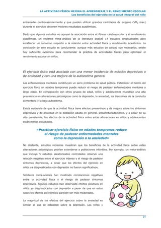 LA ACTIVIDAD FÍSICA MEJORA EL APRENDIZAJE Y EL RENDIMIENTO ESCOLAR
Los beneficios del ejercicio en la salud integral del niño
21
entrenadas cardiovascularmente y que pueden utilizar grandes cantidades de oxígeno (VO2 max)
durante el ejercicio obtienen mejores resultados académicos.
Dado que algunos estudios no apoyan la asociación entre el fitness cardiovascular y el rendimiento
académico, un reciente meta-análisis de la literatura analizó 14 estudios longitudinales para
establecer un consenso respecto a la relación entre actividad física y rendimiento académico. La
conclusión de este estudio es concluyente: aunque más estudios de calidad son necesarios, existe
hoy suficiente evidencia para recomendar la práctica de actividades físicas para optimizar el
rendimiento escolar en niños.
El ejercicio físico está asociado con una menor incidencia de estados depresivos o
de ansiedad y con una mejora de la autoestima general
Las enfermedades mentales constituyen un serio problema de salud pública. Establecer el hábito del
ejercicio físico en edades tempranas puede reducir el riesgo de padecer enfermedades mentales a
largo plazo. En comparación con otros grupos de edad, niños y adolescentes muestran una alta
prevalencia en alteraciones psicológicas como la depresión, la ansiedad, los trastornos de la conducta
alimentaria y la baja autoestima.
Existe evidencia de que la actividad física tiene efectos preventivos y de mejora sobre los síntomas
depresivos y de ansiedad en la población adulta en general. Desafortunadamente, y a pesar de su
alta prevalencia, los efectos de la actividad física sobre estas alteraciones en niños y adolescentes
están menos estudiados.
«Practicar ejercicio físico en edades tempranas reduce
el riesgo de padecer enfermedades mentales
como la depresión o la ansiedad»
No obstante, estudios recientes muestran que los beneficios de la actividad física sobre estas
alteraciones psicológicas podrían extenderse a poblaciones infantiles. Por ejemplo, un meta-análisis
que incluyó 5 estudios aleatorizados controlados observó una
relación negativa entre el ejercicio intenso y el riesgo de padecer
síntomas depresivos, a pesar que los efectos del ejercicio en
niños ya diagnosticados con depresión no fueron significativos.
Similares meta-análisis han mostrado correlaciones negativas
entre la actividad física y el riesgo de padecer síntomas
depresivos. Algunos estudios han observado efectos positivos en
niños ya diagnosticados con depresión a pesar de que en estos
casos los efectos del ejercicio parecen ser más moderados.
La magnitud de los efectos del ejercicio sobre la ansiedad es
similar al que se establece sobre la depresión. Los niños y
 