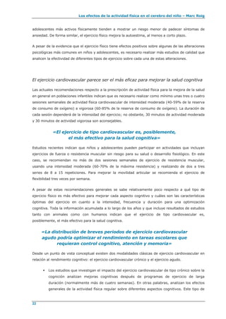 Los efectos de la actividad física en el cerebro del niño – Marc Roig
22
adolescentes más activos físicamente tienden a mostrar un riesgo menor de padecer síntomas de
ansiedad. De forma similar, el ejercicio físico mejora la autoestima, al menos a corto plazo.
A pesar de la evidencia que el ejercicio físico tiene efectos positivos sobre algunas de las alteraciones
psicológicas más comunes en niños y adolescentes, es necesario realizar más estudios de calidad que
analicen la efectividad de diferentes tipos de ejercicio sobre cada una de estas alteraciones.
El ejercicio cardiovascular parece ser el más eficaz para mejorar la salud cognitiva
Las actuales recomendaciones respecto a la prescripción de actividad física para la mejora de la salud
en general en poblaciones infantiles indican que es necesario realizar como mínimo unas tres o cuatro
sesiones semanales de actividad física cardiovascular de intensidad moderada (40-59% de la reserva
de consumo de oxígeno) a vigorosa (60-85% de la reserva de consumo de oxígeno). La duración de
cada sesión dependerá de la intensidad del ejercicio; no obstante, 30 minutos de actividad moderada
y 30 minutos de actividad vigorosa son aconsejables.
«El ejercicio de tipo cardiovascular es, posiblemente,
el más efectivo para la salud cognitiva»
Estudios recientes indican que niños y adolescentes pueden participar en actividades que incluyan
ejercicios de fuerza o resistencia muscular sin riesgo para su salud o desarrollo fisiológico. En este
caso, se recomiendan no más de dos sesiones semanales de ejercicio de resistencia muscular,
usando una intensidad moderada (60-70% de la máxima resistencia) y realizando de dos a tres
series de 8 a 15 repeticiones. Para mejorar la movilidad articular se recomienda el ejercicio de
flexibilidad tres veces por semana.
A pesar de estas recomendaciones generales se sabe relativamente poco respecto a qué tipo de
ejercicio físico es más efectivo para mejorar cada aspecto cognitivo y cuáles son las características
óptimas del ejercicio en cuanto a la intensidad, frecuencia y duración para una optimización
cognitiva. Toda la información acumulada a lo largo de los años y que incluye resultados de estudios
tanto con animales como con humanos indican que el ejercicio de tipo cardiovascular es,
posiblemente, el más efectivo para la salud cognitiva.
«La distribución de breves periodos de ejercicio cardiovascular
agudo podría optimizar el rendimiento en tareas escolares que
requieran control cognitivo, atención y memoria»
Desde un punto de vista conceptual existen dos modalidades clásicas de ejercicio cardiovascular en
relación al rendimiento cognitivo: el ejercicio cardiovascular crónico y el ejercicio agudo.
 Los estudios que investigan el impacto del ejercicio cardiovascular de tipo crónico sobre la
cognición analizan mejoras cognitivas después de programas de ejercicio de larga
duración (normalmente más de cuatro semanas). En otras palabras, analizan los efectos
generales de la actividad física regular sobre diferentes aspectos cognitivos. Este tipo de
 