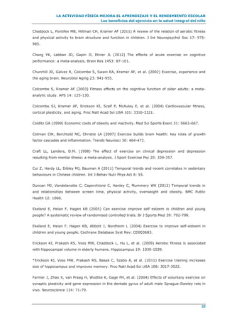 LA ACTIVIDAD FÍSICA MEJORA EL APRENDIZAJE Y EL RENDIMIENTO ESCOLAR
Los beneficios del ejercicio en la salud integral del niño
25
Chaddock L, Pontifex MB, Hillman CH, Kramer AF (2011) A review of the relation of aerobic fitness
and physical activity to brain structure and function in children. J Int Neuropsychol Soc 17: 975-
985.
Chang YK, Labban JD, Gapin JI, Etnier JL (2012) The effects of acute exercise on cognitive
performance: a meta-analysis. Brain Res 1453: 87-101.
Churchill JD, Galvez R, Colcombe S, Swain RA, Kramer AF, et al. (2002) Exercise, experience and
the aging brain. Neurobiol Aging 23: 941-955.
Colcombe S, Kramer AF (2003) Fitness effects on the cognitive function of older adults: a meta-
analytic study. APS 14: 125-130.
Colcombe SJ, Kramer AF, Erickson KI, Scalf P, McAuley E, et al. (2004) Cardiovascular fitness,
cortical plasticity, and aging. Proc Natl Acad Sci USA 101: 3316-3321.
Colditz GA (1999) Economic costs of obesity and inactivity. Med Sci Sports Exerc 31: S663-667.
Cotman CW, Berchtold NC, Christie LA (2007) Exercise builds brain health: key roles of growth
factor cascades and inflammation. Trends Neurosci 30: 464-472.
Craft LL, Landers, D.M. (1998) The effect of exercise on clinical depression and depression
resulting from mental illness: a meta-analysis. J Sport Exercise Psy 20: 339-357.
Cui Z, Hardy LL, Dibley MJ, Bauman A (2011) Temporal trends and recent correlates in sedentary
behaviours in Chinese children. Int J Behav Nutr Phys Act 8: 93.
Duncan MJ, Vandelanotte C, Caperchione C, Hanley C, Mummery WK (2012) Temporal trends in
and relationships between screen time, physical activity, overweight and obesity. BMC Public
Health 12: 1060.
Ekeland E, Heian F, Hagen KB (2005) Can exercise improve self esteem in children and young
people? A systematic review of randomised controlled trials. Br J Sports Med 39: 792-798.
Ekeland E, Heian F, Hagen KB, Abbott J, Nordheim L (2004) Exercise to improve self-esteem in
children and young people. Cochrane Database Syst Rev: CD003683.
Erickson KI, Prakash RS, Voss MW, Chaddock L, Hu L, et al. (2009) Aerobic fitness is associated
with hippocampal volume in elderly humans. Hippocampus 19: 1030-1039.
*Erickson KI, Voss MW, Prakash RS, Basak C, Szabo A, et al. (2011) Exercise training increases
size of hippocampus and improves memory. Proc Natl Acad Sci USA 108: 3017-3022.
Farmer J, Zhao X, van Praag H, Wodtke K, Gage FH, et al. (2004) Effects of voluntary exercise on
synaptic plasticity and gene expression in the dentate gyrus of adult male Sprague-Dawley rats in
vivo. Neuroscience 124: 71-79.
 