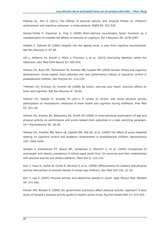 Los efectos de la actividad física en el cerebro del niño – Marc Roig
26
Fedewa AL, Ahn S (2011) The effects of physical activity and physical fitness on children's
achievement and cognitive outcomes: a meta-analysis. RQES 82: 521-535.
Gomez-Pinilla F, Vaynman S, Ying Z (2008) Brain-derived neurotrophic factor functions as a
metabotrophin to mediate the effects of exercise on cognition. Eur J Neurosci 28: 2278-2287.
Hedden T, Gabrieli JD (2004) Insights into the ageing mind: a view from cognitive neuroscience.
Nat Rev Neurosci 5: 87-96.
Hill L, Williams JH, Aucott L, Milne J, Thomson J, et al. (2010) Exercising attention within the
classroom. Dev Med Child Neurol 52: 929-934.
Hillman CH, Buck SM, Themanson JR, Pontifex MB, Castelli DM (2009) Aerobic fitness and cognitive
development: Event-related brain potential and task performance indices of executive control in
preadolescent children. Dev Psychol 45: 114-129.
*Hillman CH, Erickson KI, Kramer AF (2008) Be smart, exercise your heart: exercise effects on
brain and cognition. Nat Rev Neurosci 9: 58-65.
Hillman CH, Kamijo K, Scudder M (2011) A review of chronic and acute physical activity
participation on neuroelectric measures of brain health and cognition during childhood. Prev Med
52: S21-28.
Hillman CH, Kramer AF, Belopolsky AV, Smith DP (2006) A cross-sectional examination of age and
physical activity on performance and event-related brain potentials in a task switching paradigm.
Int J Psychophysiol 59: 30-39.
Hillman CH, Pontifex MB, Raine LB, Castelli DM, Hall EE, et al. (2009) The effect of acute treadmill
walking on cognitive control and academic achievement in preadolescent children. Neuroscience
159: 1044-1054.
Janssen I, Katzmarzyk PT, Boyce WF, Vereecken C, Mulvihill C, et al. (2005) Comparison of
overweight and obesity prevalence in school-aged youth from 34 countries and their relationships
with physical activity and dietary patterns. Obes Rev 6: 123-132.
Kain J, Uauy R, Leyton B, Cerda R, Olivares S, et al. (2008) [Effectiveness of a dietary and physical
activity intervention to prevent obesity in school age children]. Rev Med Chil 136: 22-30.
Kim Y, Lee S (2009) Physical activity and abdominal obesity in youth. Appl Physiol Nutr Metabol
34: 571-581.
Kliman AM, Rhodes R (2008) Do government brochures affect physical activity cognition? A pilot
study of Canada's physical activity guide to healthy active living. Psychol Health Med 13: 415-422.
 