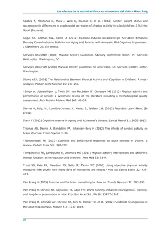 Los efectos de la actividad física en el cerebro del niño – Marc Roig
28
Seabra A, Mendonca D, Maia J, Welk G, Brustad R, et al. (2012) Gender, weight status and
socioeconomic differences in psychosocial correlates of physical activity in schoolchildren. J Sci Med
Sport (In press).
Segal SK, Cotman CW, Cahill LF (2012) Exercise-Induced Noradrenergic Activation Enhances
Memory Consolidation in Both Normal Aging and Patients with Amnestic Mild Cognitive Impairment.
J Alzheimers Dis. (In press).
Services USDoHaH (2008) Physical Activity Guidelines Advisory Committee report. In: Services
HaH, editor. Washington, DC.
Services USDoHaH (2008) Physical activity guidelines for Americans. In: Services DoHaH, editor.
Washington.
Sibley AEJL (2003) The Relationship Between Physical Activity and Cognition in Children: A Meta-
Analysis. Pediatr Exerc Science 15: 243-256.
*Singh A, Uijtdewilligen L, Twisk JW, van Mechelen W, Chinapaw MJ (2012) Physical activity and
performance at school: a systematic review of the literature including a methodological quality
assessment. Arch Pediatr Adolesc Med 166: 49-55.
Skriver K, Roig, M., Lundbye-Jensen, J., Kiens, B., Nielsen J.B. (2012) Neurobiol Learn Mem. (In
press).
Stern Y (2012) Cognitive reserve in ageing and Alzheimer's disease. Lancet Neurol 11: 1006-1012.
Thomas AG, Dennis A, Bandettini PA, Johansen-Berg H (2012) The effects of aerobic activity on
brain structure. Front Psychol 3: 86.
*Tomporowski PD (2003) Cognitive and behavioural responses to acute exercise in youths: a
review. Pediatr Exerc Sci: 348-359.
Tomporowski PD, Lambourne K, Okumura MS (2011) Physical activity interventions and children's
mental function: an introduction and overview. Prev Med 52: S3-9.
Trost SG, Pate RR, Freedson PS, Sallis JF, Taylor WC (2000) Using objective physical activity
measures with youth: how many days of monitoring are needed? Med Sci Sports Exerc 32: 426-
431.
Van Praag H (2009) Exercise and the brain: something to chew on. Trends Neurosci 32: 283-290.
Van Praag H, Christie BR, Sejnowski TJ, Gage FH (1999) Running enhances neurogenesis, learning,
and long-term potentiation in mice. Proc Natl Acad Sci USA 96: 13427-13431.
Van Praag H, Schinder AF, Christie BR, Toni N, Palmer TD, et al. (2002) Functional neurogenesis in
the adult hippocampus. Nature 415: 1030-1034.
 