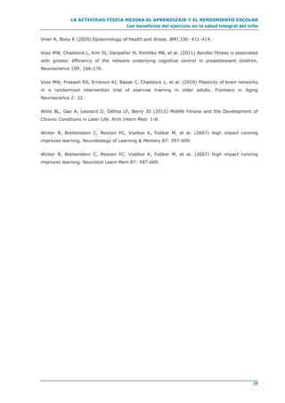 LA ACTIVIDAD FÍSICA MEJORA EL APRENDIZAJE Y EL RENDIMIENTO ESCOLAR
Los beneficios del ejercicio en la salud integral del niño
29
Viner R, Booy R (2005) Epidemiology of health and illness. BMJ 330: 411-414.
Voss MW, Chaddock L, Kim JS, Vanpatter M, Pontifex MB, et al. (2011) Aerobic fitness is associated
with greater efficiency of the network underlying cognitive control in preadolescent children.
Neuroscience 199: 166-176.
Voss MW, Prakash RS, Erickson KI, Basak C, Chaddock L, et al. (2010) Plasticity of brain networks
in a randomized intervention trial of exercise training in older adults. Frontiers in Aging
Neuroscience 2: 32.
Willis BL, Gao A, Leonard D, Defina LF, Berry JD (2012) Midlife Fitness and the Development of
Chronic Conditions in Later Life. Arch Intern Med: 1-8.
Winter B, Breitenstein C, Mooren FC, Voelker K, Fobker M, et al. (2007) High impact running
improves learning. Neurobiology of Learning & Memory 87: 597-609.
Winter B, Breitenstein C, Mooren FC, Voelker K, Fobker M, et al. (2007) High impact running
improves learning. Neurobiol Learn Mem 87: 597-609.
 