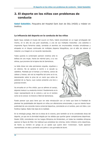 El deporte en los niños con problemas de conducta - Sabel Gabaldón
30
2. El deporte en los niños con problemas de
conducta
Sabel Gabaldón. Psiquiatra del Hospital Sant Joan de Déu (HSJD) y máster en
bioética.
La influencia del deporte en la conducta de los niños
Quién haya visitado el museo del Louvre en París, habrá encontrado en un lugar privilegiado del
mismo, en lo alto de una gran escalinata, a una de sus múltiples maravillas: una soberbia e
imponente figura femenina alada, sometida al asombro de innumerables miradas simultáneas y
atrapada en el cliqueo continuado de múltiples disparos fotográficos, con el afán de retener el
instante y su imagen en un recuerdo reproducido.
Todos quienes la contemplan parecen rendirse ante la
belleza de una mujer, hecha de mármol pero, a su vez
etérea, que proviene de la lejana isla de Samotracia.
La bella diosa con alas permanece erguida, orgullosa y
en silencio. No se aprecia si sonríe o si sacude su
cabellera. Mutilada por el tiempo y la historia, carece de
cabeza y brazos; aún así es magnífica tal como se la ve,
descansando sobre la proa de un navío que actúa de
pedestal de su figura, cuyo cuerpo presenta una leve y
graciosa torsión.
Va envuelta en un fino chitón, que se adhiere al cuerpo,
dejando traslucir su anatomía inmóvil. Posiblemente es la
mejor representación de la victoria y así es el nombre
como se la conoce: la Victoria o Niké de Samotracia.
Puede parecer que poco tiene que ver esta introducción con un texto que tiene la finalidad de
plantear las posibilidades del deporte en niños con alteraciones emocionales, o que se intenta hacer
publicidad de una conocida marca comercial deportiva, coincidente en el nombre, pero sin tilde y con
fonética inglesa. Nada más lejos de la realidad.
En la mitología griega, Niké era la diosa de la victoria, pero también se la ha considerado diosa del
deporte, ya que era la divinidad elegida por los atletas que querían ganar competiciones deportivas.
Desde 1928, coincidiendo con los Juegos Olímpicos de Ámsterdam, en todas las medallas olímpicas
aparece la figura de Niké. Era habitual que presidiese las victorias, tanto militares como deportivas,
de hecho su nombre en griego es un apodo que quiere decir «victoriosa». Suele aparecer
representada con alas y portando una palma o una guirnalda de laurel.
 