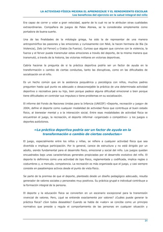 LA ACTIVIDAD FÍSICA MEJORA EL APRENDIZAJE Y EL RENDIMIENTO ESCOLAR
Los beneficios del ejercicio en la salud integral del niño
31
Era capaz de correr y volar a gran velocidad, aparte de lo cual no se le atribuían otras cualidades
extraordinarias. Compañera de juegos de Palas Atenea, se la consideraba simplemente como
portadora de buena suerte.
Una de las finalidades de la mitología griega, ha sido la de representar de una manera
antropomórfica las pasiones y las emociones y curiosamente con Niké, la hacen hermana de Bía (la
Violencia), Zelo (el Fervor) y Cratos (la Fuerza). Curioso que alguien que convive con la violencia, la
fuerza y el fervor pueda transmutar estas emociones a través del deporte, de la misma manera que
transmutó, a través de la historia, las victorias militares en victorias deportivas.
Cabría hacerse la pregunta de si la práctica deportiva podría ser un factor de ayuda en la
transformación o cambio de ciertas conductas, tanto las disruptivas, como en las dificultades de
socialización en el niño.
Es un hecho común que en la asistencia psiquiátrica y psicológica con niños, muchos padres
pregunten hasta qué punto es adecuado o desaconsejable la práctica de una determinada actividad
deportiva o recreativa para su hijo, bien porque padece alguna dificultad emocional o bien porque
tiene dificultades en controlar sus impulsos o tiene problemas en su socialización.
El informe del Fondo de Naciones Unidas para la Infancia (UNICEF) «Deporte, recreación y juego» de
2004, define el deporte como cualquier modalidad de actividad física que contribuya al buen estado
físico, al bienestar mental y a la interacción social. Entre esas modalidades de actividad física se
encuentran el juego, la recreación, el deporte informal –organizado o competitivo– y los juegos o
deportes autóctonos.
«La práctica deportiva podría ser un factor de ayuda en la
transformación o cambio de ciertas conductas»
El juego, especialmente entre los niños y niñas, se refiere a cualquier actividad física que sea
divertida e implique participación. Por lo general, carece de estructura y no está dirigido por un
adulto, siendo fundamental para el desarrollo físico, emocional y social del niño. Los juegos quedan
encuadrados bajo unas características generales propiciadas por el desarrollo evolutivo del niño. El
deporte lo definimos como una actividad de tipo físico, reglamentada y codificada, implica reglas o
costumbres y, a menudo, competencia. La recreación es más organizada que el juego, y casi siempre
consiste en pasatiempos activos desde el punto de vista físico.
Se parte de la premisa de que el deporte, planteado desde un diseño pedagógico adecuado, resulta
generador de valores sociales y personales muy positivos. Su práctica grupal e individual contribuye a
la formación integral de la persona.
El deporte y la educación física se convierten en un escenario excepcional para la transmisión
vivencial de valores. Pero, ¿qué se entiende exactamente por valores? ¿Cuáles puede generar la
práctica física? ¿Son todos deseables? Cuando se habla de «valor» se concibe como un principio
normativo que preside y regula el comportamiento de las personas en cualquier situación y
 