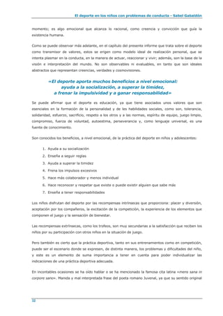 El deporte en los niños con problemas de conducta - Sabel Gabaldón
32
momento; es algo emocional que alcanza lo racional, como creencia y convicción que guía la
existencia humana.
Como se puede observar más adelante, en el capítulo del presente informe que trata sobre el deporte
como transmisor de valores, estos se erigen como modelo ideal de realización personal, que se
intenta plasmar en la conducta, en la manera de actuar, reaccionar y vivir; además, son la base de la
visión e interpretación del mundo. No son observables ni evaluables, en tanto que son ideales
abstractos que representan creencias, verdades y cosmovisiones.
«El deporte aporta muchos beneficios a nivel emocional:
ayuda a la socialización, a superar la timidez,
a frenar la impulsividad y a ganar responsabilidad»
Se puede afirmar que el deporte es educación, ya que tiene asociados unos valores que son
esenciales en la formación de la personalidad y de les habilidades sociales, como son, tolerancia,
solidaridad, esfuerzo, sacrificio, respeto a los otros y a las normas, espíritu de equipo, juego limpio,
compromiso, fuerza de voluntad, autoestima, perseverancia y, como lenguaje universal, es una
fuente de conocimiento.
Son conocidos los beneficios, a nivel emocional, de la práctica del deporte en niños y adolescentes:
1. Ayuda a su socialización
2. Enseña a seguir reglas
3. Ayuda a superar la timidez
4. Frena los impulsos excesivos
5. Hace más colaborador y menos individual
6. Hace reconocer y respetar que existe o puede existir alguien que sabe más
7. Enseña a tener responsabilidades
Los niños disfrutan del deporte por las recompensas intrínsecas que proporciona: placer y diversión,
aceptación por los compañeros, la excitación de la competición, la experiencia de los elementos que
componen el juego y la sensación de bienestar.
Las recompensas extrínsecas, como los trofeos, son muy secundarias a la satisfacción que reciben los
niños por su participación con otros niños en la situación de juego.
Pero también es cierto que la práctica deportiva, tanto en sus entrenamientos como en competición,
puede ser el escenario donde se expresen, de distinta manera, los problemas y dificultades del niño,
y este es un elemento de suma importancia a tener en cuenta para poder individualizar las
indicaciones de una práctica deportiva adecuada.
En incontables ocasiones se ha oído hablar o se ha mencionado la famosa cita latina «mens sana in
corpore sano». Manida y mal interpretada frase del poeta romano Juvenal, ya que su sentido original
 