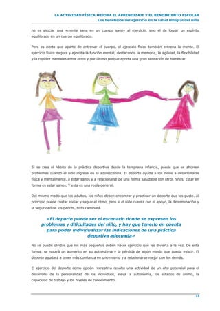 LA ACTIVIDAD FÍSICA MEJORA EL APRENDIZAJE Y EL RENDIMIENTO ESCOLAR
Los beneficios del ejercicio en la salud integral del niño
33
no es asociar una «mente sana en un cuerpo sano» al ejercicio, sino el de lograr un espíritu
equilibrado en un cuerpo equilibrado.
Pero es cierto que aparte de entrenar el cuerpo, el ejercicio físico también entrena la mente. El
ejercicio físico mejora y ejercita la función mental, destacando la memoria, la agilidad, la flexibilidad
y la rapidez mentales entre otros y por último porque aporta una gran sensación de bienestar.
Si se crea el hábito de la práctica deportiva desde la temprana infancia, puede que se ahorren
problemas cuando el niño ingrese en la adolescencia. El deporte ayuda a los niños a desarrollarse
física y mentalmente, a estar sanos y a relacionarse de una forma saludable con otros niños. Estar en
forma es estar sanos. Y esta es una regla general.
Del mismo modo que los adultos, los niños deben encontrar y practicar un deporte que les guste. Al
principio puede costar iniciar y seguir el ritmo, pero si el niño cuenta con el apoyo, la determinación y
la seguridad de los padres, todo caminará.
«El deporte puede ser el escenario donde se expresen los
problemas y dificultades del niño, y hay que tenerlo en cuenta
para poder individualizar las indicaciones de una práctica
deportiva adecuada»
No se puede olvidar que los más pequeños deben hacer ejercicio que les divierta a la vez. De esta
forma, se notará un aumento en su autoestima y la pérdida de algún miedo que pueda existir. El
deporte ayudará a tener más confianza en uno mismo y a relacionarse mejor con los demás.
El ejercicio del deporte como opción recreativa resulta una actividad de un alto potencial para el
desarrollo de la personalidad de los individuos, eleva la autonomía, los estados de ánimo, la
capacidad de trabajo y los niveles de conocimiento.
 