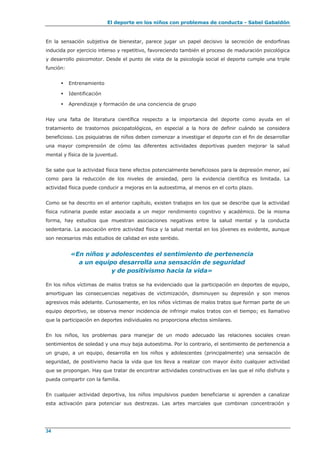 El deporte en los niños con problemas de conducta - Sabel Gabaldón
34
En la sensación subjetiva de bienestar, parece jugar un papel decisivo la secreción de endorfinas
inducida por ejercicio intenso y repetitivo, favoreciendo también el proceso de maduración psicológica
y desarrollo psicomotor. Desde el punto de vista de la psicología social el deporte cumple una triple
función:
 Entrenamiento
 Identificación
 Aprendizaje y formación de una conciencia de grupo
Hay una falta de literatura científica respecto a la importancia del deporte como ayuda en el
tratamiento de trastornos psicopatológicos, en especial a la hora de definir cuándo se considera
beneficioso. Los psiquiatras de niños deben comenzar a investigar el deporte con el fin de desarrollar
una mayor comprensión de cómo las diferentes actividades deportivas pueden mejorar la salud
mental y física de la juventud.
Se sabe que la actividad física tiene efectos potencialmente beneficiosos para la depresión menor, así
como para la reducción de los niveles de ansiedad, pero la evidencia científica es limitada. La
actividad física puede conducir a mejoras en la autoestima, al menos en el corto plazo.
Como se ha descrito en el anterior capítulo, existen trabajos en los que se describe que la actividad
física rutinaria puede estar asociada a un mejor rendimiento cognitivo y académico. De la misma
forma, hay estudios que muestran asociaciones negativas entre la salud mental y la conducta
sedentaria. La asociación entre actividad física y la salud mental en los jóvenes es evidente, aunque
son necesarios más estudios de calidad en este sentido.
«En niños y adolescentes el sentimiento de pertenencia
a un equipo desarrolla una sensación de seguridad
y de positivismo hacia la vida»
En los niños víctimas de malos tratos se ha evidenciado que la participación en deportes de equipo,
amortiguan las consecuencias negativas de victimización, disminuyen su depresión y son menos
agresivos más adelante. Curiosamente, en los niños víctimas de malos tratos que forman parte de un
equipo deportivo, se observa menor incidencia de infringir malos tratos con el tiempo; es llamativo
que la participación en deportes individuales no proporciona efectos similares.
En los niños, los problemas para manejar de un modo adecuado las relaciones sociales crean
sentimientos de soledad y una muy baja autoestima. Por lo contrario, el sentimiento de pertenencia a
un grupo, a un equipo, desarrolla en los niños y adolescentes (principalmente) una sensación de
seguridad, de positivismo hacia la vida que los lleva a realizar con mayor éxito cualquier actividad
que se propongan. Hay que tratar de encontrar actividades constructivas en las que el niño disfrute y
pueda compartir con la familia.
En cualquier actividad deportiva, los niños impulsivos pueden beneficiarse si aprenden a canalizar
esta activación para potenciar sus destrezas. Las artes marciales que combinan concentración y
 