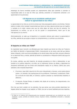 LA ACTIVIDAD FÍSICA MEJORA EL APRENDIZAJE Y EL RENDIMIENTO ESCOLAR
Los beneficios del ejercicio en la salud integral del niño
35
despliegue de fuerza inmediata pueden ser especialmente útiles para aprender a controlar la
impulsividad (salvo en el caso de niños que, además, presenten un componente antisocial o de
agresividad con las personas).
«El deporte es un excelente vehículo para
reducir la agresividad en los niños»
La agresividad en los niños es uno de los temas que más preocupación genera a las familias. Muchos
padres no saben cómo manejar la agresividad que tienen sus hijos, algunos piensan que con regaños
y cachetes es la mejor manera para que los niños dejen de tener ese tipo de conducta. Tal
pensamiento es erróneo, ya que en vez de ayudar al comportamiento, hacen que él sea
más agresivo en su entorno.
Afortunadamente, se sabe que el deporte es un excelente vehículo para reducir la agresividad en
los niños, además de que ayuda a mejorar su comportamiento y a controlar sus emociones.
El deporte en niños con TDAH8
Es importante hacer mención a la dificultad para hacer deporte que tienen los niños con Trastorno
por Déficit de Atención e Hiperactividad (TDAH). Generalmente se da menos valor del que debiera
darse al deporte, como una de las actividades en la vida de estos niños que tiene una gran influencia
en su desarrollo físico y mental, además de facilitar su socialización e integración dentro del grupo de
sus iguales.
Es curioso, además, que este trastorno, de elevada prevalencia en niños y adolescentes, lo sea
también en la práctica deportiva y de élite, por el importante número de atletas y deportistas de
disciplinas individuales que han tenido este antecedente médico en su infancia. Cabría citar como
ejemplos a dos conocidos deportistas:
 El primero, Usain Bolt, descrito de niño como indisciplinado y travieso, nunca podía estarse
quieto y no atendía a las explicaciones de los profesores. Finalmente, le detectaron TDAH.
En la escuela de Usain Bolt, en Jamaica, supieron canalizar su hiperactividad mediante el
atletismo.
 El segundo, Michael Phelps, el nadador más rápido de la historia, fue diagnosticado a los
nueve años de TDAH.
Pero hay que tener cuidado con los ejemplos, hay que pensar que estos grandes deportistas han
llegado donde han llegado no por padecer un TDAH, sino por su buena habilidad para esos deportes,
8
El TDAH es un trastorno del comportamiento muy prevalente caracterizado por una distracción que va de
moderada a grave, períodos de atención breves, inquietud motora, inestabilidad emocional y conductas
impulsivas.
 