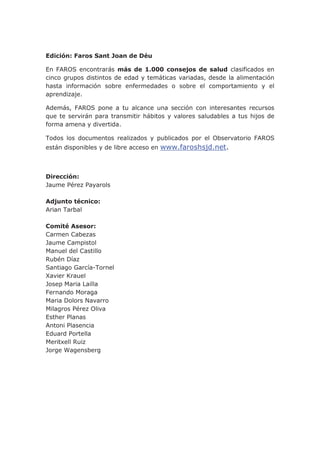 Edición: Faros Sant Joan de Déu
En FAROS encontrarás más de 1.000 consejos de salud clasificados en
cinco grupos distintos de edad y temáticas variadas, desde la alimentación
hasta información sobre enfermedades o sobre el comportamiento y el
aprendizaje.
Además, FAROS pone a tu alcance una sección con interesantes recursos
que te servirán para transmitir hábitos y valores saludables a tus hijos de
forma amena y divertida.
Todos los documentos realizados y publicados por el Observatorio FAROS
están disponibles y de libre acceso en www.faroshsjd.net.
Dirección:
Jaume Pérez Payarols
Adjunto técnico:
Arian Tarbal
Comité Asesor:
Carmen Cabezas
Jaume Campistol
Manuel del Castillo
Rubén Díaz
Santiago García-Tornel
Xavier Krauel
Josep Maria Lailla
Fernando Moraga
Maria Dolors Navarro
Milagros Pérez Oliva
Esther Planas
Antoni Plasencia
Eduard Portella
Meritxell Ruiz
Jorge Wagensberg
 