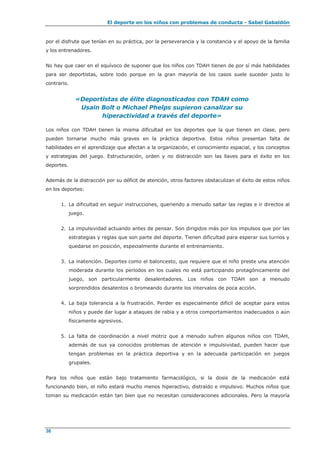 El deporte en los niños con problemas de conducta - Sabel Gabaldón
36
por el disfrute que tenían en su práctica, por la perseverancia y la constancia y el apoyo de la familia
y los entrenadores.
No hay que caer en el equívoco de suponer que los niños con TDAH tienen de por sí más habilidades
para ser deportistas, sobre todo porque en la gran mayoría de los casos suele suceder justo lo
contrario.
«Deportistas de élite diagnosticados con TDAH como
Usain Bolt o Michael Phelps supieron canalizar su
hiperactividad a través del deporte»
Los niños con TDAH tienen la misma dificultad en los deportes que la que tienen en clase, pero
pueden tornarse mucho más graves en la práctica deportiva. Estos niños presentan falta de
habilidades en el aprendizaje que afectan a la organización, el conocimiento espacial, y los conceptos
y estrategias del juego. Estructuración, orden y no distracción son las llaves para el éxito en los
deportes.
Además de la distracción por su déficit de atención, otros factores obstaculizan el éxito de estos niños
en los deportes:
1. La dificultad en seguir instrucciones, queriendo a menudo saltar las reglas e ir directos al
juego.
2. La impulsividad actuando antes de pensar. Son dirigidos más por los impulsos que por las
estrategias y reglas que son parte del deporte. Tienen dificultad para esperar sus turnos y
quedarse en posición, especialmente durante el entrenamiento.
3. La inatención. Deportes como el baloncesto, que requiere que el niño preste una atención
moderada durante los períodos en los cuales no está participando protagónicamente del
juego, son particularmente desalentadores. Los niños con TDAH son a menudo
sorprendidos desatentos o bromeando durante los intervalos de poca acción.
4. La baja tolerancia a la frustración. Perder es especialmente difícil de aceptar para estos
niños y puede dar lugar a ataques de rabia y a otros comportamientos inadecuados o aún
físicamente agresivos.
5. La falta de coordinación a nivel motriz que a menudo sufren algunos niños con TDAH,
además de sus ya conocidos problemas de atención e impulsividad, pueden hacer que
tengan problemas en la práctica deportiva y en la adecuada participación en juegos
grupales.
Para los niños que están bajo tratamiento farmacológico, si la dosis de la medicación está
funcionando bien, el niño estará mucho menos hiperactivo, distraído e impulsivo. Muchos niños que
toman su medicación están tan bien que no necesitan consideraciones adicionales. Pero la mayoría
 