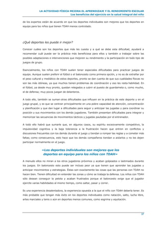 LA ACTIVIDAD FÍSICA MEJORA EL APRENDIZAJE Y EL RENDIMIENTO ESCOLAR
Los beneficios del ejercicio en la salud integral del niño
37
de los expertos están de acuerdo en que los deportes individuales son mejores que los deportes en
equipo para los niños que tienen TDAH menos controlado.
¿Qué deportes les puede ir mejor?
Conocer cuáles son los deportes que más les cuesta y a qué se debe esta dificultad, ayudará a
recomendar cuál puede ser la práctica más beneficiosa para ellos y también a trabajar sobre las
posibles adaptaciones e intervenciones que mejoren su rendimiento y la participación en todo tipo de
juegos de grupo.
Esencialmente, los niños con TDAH suelen tener especiales dificultades para practicar juegos de
equipo. Aunque suelen preferir el fútbol o el baloncesto como primera opción, y no es de extrañar por
el peso cultural y mediático de estos deportes, pronto se dan cuenta de que sus cualidades físicas no
son las más idóneas, ya que muchos tienen problemas de coordinación y eso les resta habilidad. En
el fútbol, ya desde muy pronto, quedan relegados a cubrir el puesto de guardameta o, como mucho,
el de defensa; muy pocos juegan de delanteros.
A todo ello, también se suman otras dificultades que influyen en la práctica de este deporte y en el
juego grupal, y es que se centran principalmente en una pobre capacidad de atención, concentración
y planificación y que dan lugar a dificultades para seguir y anticipar las jugadas y para coordinar su
posición y sus movimientos con los demás jugadores. También presentan dificultades para integrar y
memorizar las secuencias de movimientos tácticos y jugadas pautadas por el entrenador.
A todo ello habrá que sumarle que, en algunos casos, su espíritu excesivamente competitivo, la
impulsividad cognitiva y la baja tolerancia a la frustración hacen que entren en conflictos y
discusiones frecuentes con los demás durante el juego y tiendan a romper las reglas y a cometer más
faltas; como consecuencia, esto hace que los demás compañeros tiendan a aislarlos y no les dejen
participar normalmente en el juego.
«Los deportes individuales son mejores que los
deportes en equipo para los niños con TDAH»
A menudo ellos no miran a los otros jugadores próximos y acaban golpeados o lastimados durante
los juegos. En baloncesto esto puede ser incluso peor ya que tienen que aprender las jugadas y
anticipar movimientos y estrategias. Éstas son exactamente las cosas que las personas con TDAH no
hacen bien. Tienen dificultad en entender las zonas y cómo se trabaja la defensa. Los niños con TDAH
sólo desean conseguir la pelota y acaban frustrados porque el baloncesto exige que el jugador
ejercite varias habilidades al mismo tiempo, como saltar, pasar y correr.
Es una experiencia desalentadora, la experiencia opuesta a la que el niño con TDAH debería tener. Es
más probable que tengan más éxito en los deportes individuales como natación, salto, lucha libre,
artes marciales y tenis o aún en deportes menos comunes, como esgrima y equitación.
 