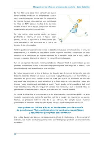 El deporte en los niños con problemas de conducta - Sabel Gabaldón
38
Es más fácil para estos niños concentrarse cuando
tienen contacto directo con sus entrenadores y actúan
mejor cuando consiguen mucha atención individual de
los mismos. Aunque estos deportes sean individuales,
los niños con TDAH obtienen muchos de los beneficios
sociales de estar en un equipo, porque con frecuencia
son entrenados en grupo con otros niños.
Por este motivo, estos jóvenes pueden ser buenos
practicando el ciclismo, el esquí, el hockey (sobre
patines), el surf, la equitación o el motociclismo, para
cuya realización lo más importante es la fuerza del
tronco y de las extremidades.
También pueden ser especialmente buenos en deportes individuales como la natación, el tenis, las
artes marciales, y el atletismo, en los cuales no existen exigencias en cuanto a coordinación con otros
jugadores ni la participación en jugadas colectivas. En la natación, lucha libre y tenis, están a
menudo en equipos. Solamente el esfuerzo y la instrucción son individuales.
Aun así, los deportes individuales no son para todos los niños con TDAH. El joven inestable que sea
propenso a explosiones cuando se encuentra bajo presión puede estar mejor en la reserva. En el
deporte individual toda la presión recae en el individuo.
De hecho, los padres son la llave al éxito en los deportes para la mayoría de los niños con este
trastorno, sabiendo detectar sus buenas capacidades y apoyándoles para poder desarrollarlas. Lo
importante es, por lo tanto, conocer al niño con TDAH para buscar las actividades de ocio más
adecuadas para desarrollar su buena autoestima y su buen potencial. Particularmente cuando son
jóvenes y están seleccionando actividades a seguir. Pueden ayudar en la búsqueda de cuál es el
mejor deporte para su niño, en averiguar en cuál está más interesado, o cuál se ajustará más a su
personalidad. No hay una fórmula para eso, pues cada niño con TDAH es diferente.
Un tipo de actividad que se promueve es el de las artes marciales, como el taekwondo. Las artes
marciales requieren mucho control. Se aprende a controlar el cuerpo y los movimientos son suaves.
Además, los profesores instruyen más de lo que entrenan. Por ejemplo cuando muestran
gradualmente al niño cómo hacer algo paso a paso, hay poca oportunidad para la distracción.
«Los padres son la llave al éxito en los deportes para la mayoría
de los niños con TDAH, sabiendo detectar sus buenas capacidades
y apoyándoles para poder desarrollarlas»
Una ventaja duradera de las artes marciales proviene del uso de rituales como el de reverenciar al
instructor. Los rituales son buenos para los niños con TDAH porque producen un comportamiento
automático.
 