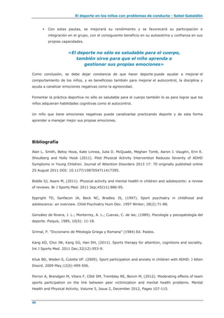 El deporte en los niños con problemas de conducta - Sabel Gabaldón
40
 Con estas pautas, se mejorará su rendimiento y se favorecerá su participación e
integración en el grupo, con el consiguiente beneficio en su autoestima y confianza en sus
propias capacidades.
«El deporte no sólo es saludable para el cuerpo,
también sirve para que el niño aprenda a
gestionar sus propias emociones»
Como conclusión, se debe dejar constancia de que hacer deporte puede ayudar a mejorar el
comportamiento de los niños, y es beneficioso también para mejorar el autocontrol, la disciplina y
ayuda a canalizar emociones negativas como la agresividad.
Fomentar la práctica deportiva no sólo es saludable para el cuerpo también lo es para lograr que los
niños adquieran habilidades cognitivas como el autocontrol.
Un niño que tiene emociones negativas puede canalizarlas practicando deporte y de esta forma
aprender a manejar mejor sus propias emociones.
Bibliografía
Alan L. Smith, Betsy Hoza, Kate Linnea, Julia D. McQuade, Meghan Tomb, Aaron J. Vaughn, Erin K.
Shoulberg and Holly Hook (2011). Pilot Physical Activity Intervention Reduces Severity of ADHD
Symptoms in Young Children. Journal of Attention Disorders 2013 17: 70 originally published online
25 August 2011 DOI: 10.1177/1087054711417395.
Biddle SJ, Asare M, (2011). Physical activity and mental health in children and adolescents: a review
of reviews. Br J Sports Med. 2011 Sep;45(11):886-95.
Eppright TD, Sanfacon JA, Beck NC, Bradley JS, (1997). Sport psychiatry in childhood and
adolescence: an overview. Child Psychiatry Hum Dev. 1997 Winter; 28(2):71-88.
González de Rivera, J. L.; Monterrey, A. L.; Cuevas, C. de las; (1989). Psicología y psicopatología del
deporte. Psiquis, 1989, 10(6): 11-18.
Grimal, P. “Diccionario de Mitología Griega y Romana” (1984) Ed. Paidos.
Kang KD, Choi JW, Kang SG, Han DH, (2011). Sports therapy for attention, cognitions and sociality.
Int J Sports Med. 2011 Dec;32(12):953-9.
Kiluk BD, Weden S, Culotta VP. (2009). Sport participation and anxiety in children with ADHD. J Atten
Disord. 2009 May;12(6):499-506.
Perron A, Brendgen M, Vitaro F, Côté SM, Tremblay RE, Boivin M, (2012). Moderating effects of team
sports participation on the link between peer victimization and mental health problems. Mental
Health and Physical Activity, Volume 5, Issue 2, December 2012, Pages 107-115.
 