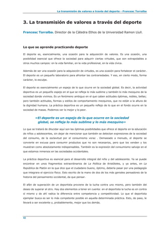 La transmisión de valores a través del deporte - Francesc Torralba
42
3. La transmisión de valores a través del deporte
Francesc Torralba. Director de la Cátedra Ethos de la Universidad Ramon Llull.
Lo que se aprende practicando deporte
El deporte es, esencialmente, una ocasión para la adquisición de valores. Es una ocasión, una
posibilidad esencial que ofrece la sociedad para adquirir ciertas virtudes, que son extrapolables a
otros muchos campos: en la vida familiar, en la vida profesional, en la vida cívica.
Además de ser una ocasión para la adquisición de virtudes, es una ocasión para fortalecer el carácter.
El deporte es un pequeño laboratorio para afrontar las contrariedades. Y eso, en cierto modo, forma
carácter, lo esculpe.
El deporte es esencialmente un espejo de lo que ocurre en la sociedad global. Es decir, la actividad
deportiva es un pequeño espejo en el que se refleja lo más sublime y también lo más mezquino de la
sociedad donde vivimos. Es un fenómeno ambiguo en el que caben actitudes óptimas, nobles, bellas;
pero también actitudes, formas y estilos de comportamiento mezquinos, que no están a la altura de
la dignidad humana. La práctica deportiva es un pequeño reflejo de lo que en el fondo ocurre en la
sociedad de masas. Podemos ver lo mejor y lo peor.
«El deporte es un espejo de lo que ocurre en la sociedad
global, se refleja lo más sublime y lo más mezquino»
Lo que se tratará de dilucidar aquí son las óptimas posibilidades que ofrece el deporte en la educación
de niños y adolescentes, sin dejar de mencionar que también se detectan expresiones de la sociedad
del consumo, de la esclavitud por el consumismo voraz . Demasiado a menudo, el deporte se
convierte en excusa para consumir productos que no son necesarios, pero que los venden y los
muestran como absolutamente indispensables. También es la expresión del consumismo salvaje en el
que estamos inmersos en las sociedades occidentales.
La práctica deportiva es esencial para el desarrollo integral del niño y del adolescente. Ya se puede
encontrar en unos fragmentos extraordinarios de La Política de Aristóteles, y ya antes, en La
República de Platón en la que dice que el ciudadano bueno, óptimo, debería pasar por una pedagogía
que integrara el ejercicio físico. Esto escrito de la mano de dos de los más geniales pensadores de la
historia del pensamiento occidental, da que pensar.
El afán de superación de un deportista proviene de la lucha contra uno mismo, pero también del
deseo de superar al otro. Hay dos elementos a tener en cuenta: en el deportista la lucha es en contra
sí mismo y de ahí radica la diferencia entre competencia y competitividad. Lo que el deportista
ejemplar busca es ser lo más competente posible en aquella determinada práctica. Esto, de paso, le
llevará a ser excelente y, probablemente, mejor que los demás.
 