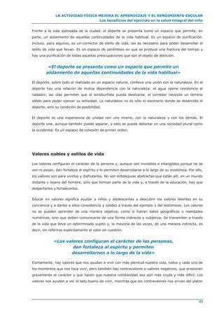 LA ACTIVIDAD FÍSICA MEJORA EL APRENDIZAJE Y EL RENDIMIENTO ESCOLAR
Los beneficios del ejercicio en la salud integral del niño
43
Frente a la vida ajetreada de la ciudad, el deporte se presenta como un espacio que permite, en
parte, un aislamiento de aquellas continuidades de la vida habitual. Es un espacio de purificación.
Incluso, para algunos, es un corrector de estilo de vida; les es necesario para poder desarrollar el
estilo de vida que llevan. Es un espacio de paréntesis en que se produce una fractura del tiempo y
hay una purificación de todas aquellas preocupaciones que son el objeto de atención.
«El deporte se presenta como un espacio que permite un
aislamiento de aquellas continuidades de la vida habitual»
El deporte, sobre todo el realizado en un espacio natural, conlleva una unión con la naturaleza. En el
deporte hay una relación de mutua dependencia con la naturaleza: el agua opone resistencia al
nadador, las olas permiten que el windsurfista pueda deslizarse, el corredor necesita un terreno
sólido para poder ejercer su actividad. La naturaleza no es sólo el escenario donde se desarrolla el
deporte, sino su condición de posibilidad.
El deporte es una experiencia de unidad con uno mismo, con la naturaleza y con los demás. El
deporte une, aunque también puede separar, y esto se puede detectar en una sociedad plural como
la occidental. Es un espacio de cohesión de primer orden.
Valores nobles y estilos de vida
Los valores configuran el carácter de la persona y, aunque son invisibles e intangibles porque no se
ven ni pesan, dan fortaleza al espíritu y le permiten desarrollarse a lo largo de su existencia. Por ello,
los valores son para vivirlos y disfrutarlos. No son entelequias abstractas que están allí, en un mundo
distante y lejano del hombre, sino que forman parte de la vida y, a través de la educación, hay que
despertarlos y fortalecerlos.
Educar en valores significa ayudar a niños y adolescentes a descubrir los valores latentes en su
conciencia y a darles a ellos consistencia y solidez a través del ejemplo y del testimonio. Los valores
no se pueden aprender de una manera objetiva, como si fueran datos geográficos o realidades
numéricas, sino que deben comunicarse de una forma indirecta y subjetiva. Se transmiten a través
de la vida que lleva un determinado sujeto y, la mayoría de las veces, de una manera indirecta, es
decir, sin referirse explícitamente al valor en cuestión.
«Los valores configuran el carácter de las personas,
dan fortaleza al espíritu y permiten
desarrollarnos a lo largo de la vida»
Ciertamente, hay valores que nos ayudan a vivir con más plenitud nuestra vida, todos y cada uno de
los momentos que nos toca vivir, pero también hay contravalores o valores negativos, que erosionan
gravemente el carácter y que hacen que nuestra cotidianidad sea aún más cruda y más difícil. Los
valores nos ayudan a ver el lado bueno de vivir, mientras que los contravalores nos privan del placer
 