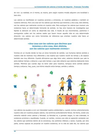 La transmisión de valores a través del deporte - Francesc Torralba
44
de vivir. La realidad, en sí misma, es neutra, pero según nuestra mirada adquiere una tonalidad o
bien otra.
Los valores se manifiestan en nuestras acciones y omisiones, en nuestras palabras y también en
nuestros silencios. Pero una cosa son los valores que decimos que tenemos y otra cosa, bien distinta,
son los valores que realmente vivimos en nuestra vida. Para averiguar los valores que mueven una
existencia hacia un determinado horizonte de sentido, no hay otra manera de investigarlos que
fijando la atención en cómo se desarrolla esa vida. A través de sus movimientos, podremos ir
averiguando cuáles son los valores reales que hacen mover aquella vida en una determinada
dirección. Los valores son como horizontes de referencia que orientan nuestra vida hacia un
determinado sentido.
«Una cosa son los valores que decimos que
tenemos y otra cosa, bien distinta,
son los valores que realmente vivimos»
Vivimos en un mundo donde no hay un único horizonte de sentido. Los humanos damos sentido a
nuestra vida de maneras muy diferentes y eso explica que nuestra noción de tiempo y de espacio
también sea muy diferente. Cuando afirmamos que algo tiene valor, estamos diciendo que vale la
pena dedicar tiempo y esfuerzo y que este tiempo y que este esfuerzo que estamos dedicando tiene
sentido. Mientras que cuando algo no tiene valor para nosotros, tampoco tiene sentido dedicar
tiempo y esfuerzo. Hay, pues, una íntima relación entre tiempo, sentido y valores.
Los valores nos ayudan a vivir con intensidad nuestra cotidianidad y, cuando vivimos coherentemente
nuestra vida con nuestros propios valores, nos sentimos profundamente felices. De hecho, existe una
estrecha relación entre valores y felicidad. La felicidad es, a grandes rasgos, la vida ordenada, la
existencia armónica y equilibrada. Cuando, en cambio, vivimos una vida en oposición constante con
los valores que sentimos dentro de la conciencia, nos sentimos infelices y vacíos. Cuando, por otra
parte, somos capaces de proyectar en nuestra existencia, en la vida de cada día, los valores que
 