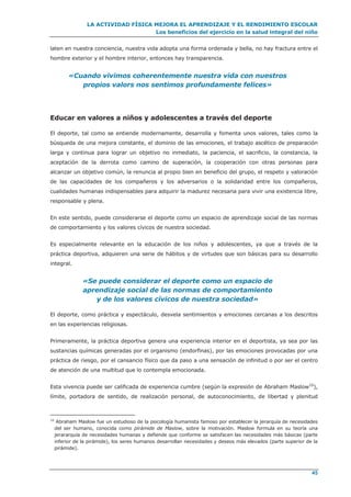 LA ACTIVIDAD FÍSICA MEJORA EL APRENDIZAJE Y EL RENDIMIENTO ESCOLAR
Los beneficios del ejercicio en la salud integral del niño
45
laten en nuestra conciencia, nuestra vida adopta una forma ordenada y bella, no hay fractura entre el
hombre exterior y el hombre interior, entonces hay transparencia.
«Cuando vivimos coherentemente nuestra vida con nuestros
propios valors nos sentimos profundamente felices»
Educar en valores a niños y adolescentes a través del deporte
El deporte, tal como se entiende modernamente, desarrolla y fomenta unos valores, tales como la
búsqueda de una mejora constante, el dominio de las emociones, el trabajo ascético de preparación
larga y continua para lograr un objetivo no inmediato, la paciencia, el sacrificio, la constancia, la
aceptación de la derrota como camino de superación, la cooperación con otras personas para
alcanzar un objetivo común, la renuncia al propio bien en beneficio del grupo, el respeto y valoración
de las capacidades de los compañeros y los adversarios o la solidaridad entre los compañeros,
cualidades humanas indispensables para adquirir la madurez necesaria para vivir una existencia libre,
responsable y plena.
En este sentido, puede considerarse el deporte como un espacio de aprendizaje social de las normas
de comportamiento y los valores cívicos de nuestra sociedad.
Es especialmente relevante en la educación de los niños y adolescentes, ya que a través de la
práctica deportiva, adquieren una serie de hábitos y de virtudes que son básicas para su desarrollo
integral.
«Se puede considerar el deporte como un espacio de
aprendizaje social de las normas de comportamiento
y de los valores cívicos de nuestra sociedad»
El deporte, como práctica y espectáculo, desvela sentimientos y emociones cercanas a los descritos
en las experiencias religiosas.
Primeramente, la práctica deportiva genera una experiencia interior en el deportista, ya sea por las
sustancias químicas generadas por el organismo (endorfinas), por las emociones provocadas por una
práctica de riesgo, por el cansancio físico que da paso a una sensación de infinitud o por ser el centro
de atención de una multitud que lo contempla emocionada.
Esta vivencia puede ser calificada de experiencia cumbre (según la expresión de Abraham Maslow10
),
límite, portadora de sentido, de realización personal, de autoconocimiento, de libertad y plenitud
10
Abraham Maslow fue un estudioso de la psicología humanista famoso por establecer la jerarquía de necesidades
del ser humano, conocida como pirámide de Maslow, sobre la motivación. Maslow formula en su teoría una
jerararquía de necesidades humanas y defiende que conforme se satisfacen las necesidades más básicas (parte
inferior de la pirámide), los seres humanos desarrollan necesidades y deseos más elevados (parte superior de la
pirámide).
 