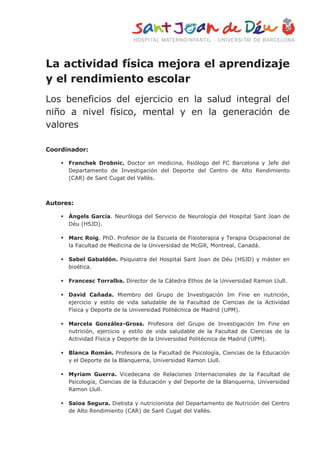 La actividad física mejora el aprendizaje
y el rendimiento escolar
Los beneficios del ejercicio en la salud integral del
niño a nivel físico, mental y en la generación de
valores
Coordinador:
 Franchek Drobnic. Doctor en medicina, fisiólogo del FC Barcelona y Jefe del
Departamento de Investigación del Deporte del Centro de Alto Rendimiento
(CAR) de Sant Cugat del Vallès.
Autores:
 Àngels García. Neuróloga del Servicio de Neurología del Hospital Sant Joan de
Déu (HSJD).
 Marc Roig. PhD. Profesor de la Escuela de Fisioterapia y Terapia Ocupacional de
la Facultad de Medicina de la Universidad de McGill, Montreal, Canadá.
 Sabel Gabaldón. Psiquiatra del Hospital Sant Joan de Déu (HSJD) y máster en
bioética.
 Francesc Torralba. Director de la Cátedra Ethos de la Universidad Ramon Llull.
 David Cañada. Miembro del Grupo de Investigación Im Fine en nutrición,
ejercicio y estilo de vida saludable de la Facultad de Ciencias de la Actividad
Física y Deporte de la Universidad Politécnica de Madrid (UPM).
 Marcela González-Gross. Profesora del Grupo de Investigación Im Fine en
nutrición, ejercicio y estilo de vida saludable de la Facultad de Ciencias de la
Actividad Física y Deporte de la Universidad Politécnica de Madrid (UPM).
 Blanca Román. Profesora de la Facultad de Psicología, Ciencias de la Educación
y el Deporte de la Blanquerna, Universidad Ramon Llull.
 Myriam Guerra. Vicedecana de Relaciones Internacionales de la Facultad de
Psicología, Ciencias de la Educación y del Deporte de la Blanquerna, Universidad
Ramon Llull.
 Saioa Segura. Dietista y nutricionista del Departamento de Nutrición del Centro
de Alto Rendimiento (CAR) de Sant Cugat del Vallès.
 