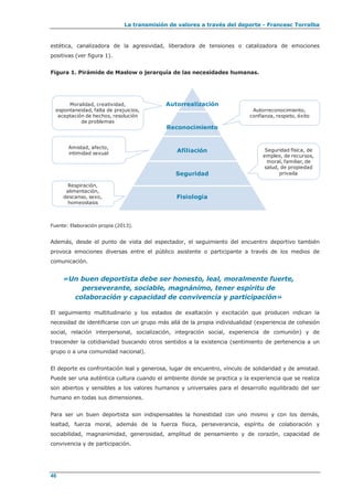 La transmisión de valores a través del deporte - Francesc Torralba
46
estética, canalizadora de la agresividad, liberadora de tensiones o catalizadora de emociones
positivas (ver figura 1).
Figura 1. Pirámide de Maslow o jerarquía de las necesidades humanas.
Fuente: Elaboración propia (2013).
Además, desde el punto de vista del espectador, el seguimiento del encuentro deportivo también
provoca emociones diversas entre el público asistente o participante a través de los medios de
comunicación.
«Un buen deportista debe ser honesto, leal, moralmente fuerte,
perseverante, sociable, magnánimo, tener espíritu de
colaboración y capacidad de convivencia y participación»
El seguimiento multitudinario y los estados de exaltación y excitación que producen indican la
necesidad de identificarse con un grupo más allá de la propia individualidad (experiencia de cohesión
social, relación interpersonal, socialización, integración social, experiencia de comunión) y de
trascender la cotidianidad buscando otros sentidos a la existencia (sentimiento de pertenencia a un
grupo o a una comunidad nacional).
El deporte es confrontación leal y generosa, lugar de encuentro, vínculo de solidaridad y de amistad.
Puede ser una auténtica cultura cuando el ambiente donde se practica y la experiencia que se realiza
son abiertos y sensibles a los valores humanos y universales para el desarrollo equilibrado del ser
humano en todas sus dimensiones.
Para ser un buen deportista son indispensables la honestidad con uno mismo y con los demás,
lealtad, fuerza moral, además de la fuerza física, perseverancia, espíritu de colaboración y
sociabilidad, magnanimidad, generosidad, amplitud de pensamiento y de corazón, capacidad de
convivencia y de participación.
Autorrealización
Reconocimiento
Afiliación
Seguridad
Fisiología
Autorreconocimiento,
confianza, respeto, éxito
Seguridad física, de
empleo, de recursos,
moral, familiar, de
salud, de propiedad
privada
Moralidad, creatividad,
espontaneidad, falta de prejuicios,
aceptación de hechos, resolución
de problemas
Amistad, afecto,
intimidad sexual
Respiración,
alimentación,
descanso, sexo,
homeostasis
 