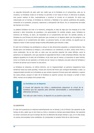 La transmisión de valores a través del deporte - Francesc Torralba
48
La segunda dimensión de este valor tan noble que es la fortaleza es el compromiso, esto es, la
iniciativa. La fortaleza vivida en el tiempo no permite ni huir hacia el futuro ni aferrarse al pasado,
sino querer realizar el bien, autorealizarse y construir el mundo en el presente. En tanto que
relacionada con el tiempo, la fortaleza es memoria y fidelidad a los valores auténticos del pasado,
inmersión en el presente, proyecto, esperanza y anticipación del futuro. Es un compromiso de todas
las fuerzas con el bien.
La palabra fortaleza nos trae a la memoria, enseguida, la idea de algo que nos empuja en la vida
personal y abre horizontes de grandeza y de generosidad. En sentido amplio, pues, fortaleza es
sinónimo de firmeza, es decir, de tenacidad en el cumplimiento del bien. En sentido estricto, la
fortaleza es una firmeza de ánimo particular que consiste en no dejarse abatir por los peligros o los
males ajenos en el cumplimiento del deber. La persona fuerte, en este sentido, es aquella que se
dispone a hacer el bien aunque tenga muchas dificultades para llevarlo a cabo.
El valor de la fortaleza nos predispone a actuar en dos direcciones opuestas y complementarias. Nos
faculta para una tendencia al ataque y una tendencia a la resistencia, es decir, actúa como freno y
como acelerador. No es tan sólo un valor que nos permite soportar las cosas difíciles, como la
paciencia y la resignación, sino que expresa la capacidad de llevar a cabo empresas difíciles. Hay dos
peligros opuestos en el valor de la fortaleza: el de creer que el manso y el paciente no sean fuertes,
como si el hecho de ser paciente y el hecho de ser manso no implicara una gran dosis de fortaleza y
el hecho de pensar que el bueno no sea activo.
La fortaleza se relaciona, en último término, con la magnanimidad. La persona magnánima tiene
tendencia hacia las cosas grandes, incluso por encima del honor que consigue llevándolas a cabo. La
magnanimidad coincide con la fortaleza ya que ambas requieren firmeza para salir adelante y superar
las cosas arduas, aunque el valor de la fortaleza es superior porque nos empuja a cumplir el bien
difícil, incluso con el peligro de la propia vida.
!
La fortaleza en el deporte
A través del deporte los niños y adolescentes adquieren la virtud de la
fortaleza que les capacita para afrontar adversidades y contrariedades en
diferentes terrenos.
Tan sólo por este motivo, el deporte es ya positivo para ellos.
La paciencia
El valor de la paciencia se relaciona estrechamente con el tiempo y con la finitud. Ser paciente es dar
tiempo al otro, saber que el otro tiene su ritmo y necesita su tiempo para desarrollarse. Ser paciente
es tomar conciencia de que el tiempo del otro es diferente del propio tiempo y que, en la vida social,
no vamos sincronizados como artefactos. Es comprender el carácter finito de la vida humana.
 