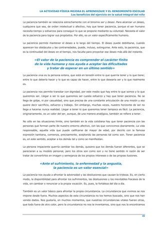 LA ACTIVIDAD FÍSICA MEJORA EL APRENDIZAJE Y EL RENDIMIENTO ESCOLAR
Los beneficios del ejercicio en la salud integral del niño
49
La paciencia también se relaciona estrechamente con el binomio ser y deseo. Para alcanzar un deseo,
cualquiera que sea, de orden intelectual o afectivo, hay que tener paciencia, porque el ser humano
necesita tiempo y esfuerzos para conseguir lo que se propone mediante su voluntad. Necesita el valor
de la paciencia para lograr sus propósitos. Por ello, es un valor específicamente humano.
La paciencia permite mantener el deseo a lo largo del tiempo. El deseo puede debilitarse, cuando
aparecen los obstáculos y las contrariedades, puede, incluso, extinguirse. Ante esto, la paciencia, que
es la continuidad del deseo en el tiempo, nos faculta para proyectar ese deseo más allá del instante.
«El valor de la paciencia es comprender el carácter finito
de la vida humana y nos ayuda a aceptar las dificultades
y tratar de esperar en un último sentido»
La paciencia viva es la persona entera, que está en tensión entre lo que querría tener y lo que tiene;
entre lo que debería hacer y lo que es capaz de hacer, entre lo que desearía ser y lo que realmente
es.
La paciencia nos permite transitar con dignidad, por este medio que hay entre lo que somos y lo que
queremos ser. Llegar a ser lo que queremos ser cuesta esfuerzo y hay que tener paciencia. No se
llega de golpe, ni por casualidad, sino que precisa de una constante articulación de una misión y eso
quiere decir sacrificio, esfuerzo y trabajo. Sin embargo, muchas veces, nuestro horizonte de ser no
llega a hacerse nunca realidad. Llegar a tener lo que queremos tener tampoco es fácil. La paciencia,
originariamente, es un valor del ser, aunque, de una manera analógica, también se refiere a tener.
No sólo en las situaciones límite, sino también en la vida cotidiana hay que tener paciencia con las
personas que forman parte de nuestro entorno afectivo, con las que convivimos diariamente. La vida
responsable, aquella vida que puede calificarse de mayor de edad, por decirlo con la famosa
expresión kantiana, comienza, precisamente, aceptando las personas tal como son. Tener paciencia
es, en este sentido, aceptar a los demás tal y como se manifiestan.
La persona impaciente querría cambiar los demás, quisiera que los demás fueran diferentes, que se
parecieran a su modelo personal, pero los otros son como son y no tiene sentido ni razón de ser
tratar de convertirlos en imagen y semejanza de los propios intereses o de las propias ilusiones.
«Ante el sufrimiento, la enfermedad y la angustia,
la paciencia es un valor esencial»
La paciencia nos ayuda a afrontar la adversidad y las desilusiones que causan la tristeza. Es, en cierto
modo, la disponibilidad para afrontar los sufrimientos, las desilusiones y los inevitables fracasos de la
vida, sin cambiar o renunciar a la propia vocación. Es, pues, la fortaleza del día a día.
También es un valor básico para afrontar la propia circunstancia. La circunstancia que vivimos se nos
impone desde fuera. Muchos aspectos de esta circunstancia no los hemos buscado, sino que nos han
venido dados. Nos gustaría, en muchos momentos, que nuestras circunstancias vitales fueran otras,
que todo fuera de otro color, pero la circunstancia no nos la inventamos, sino que nos la encontramos
 