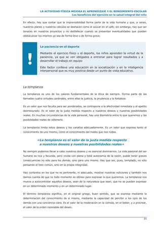 LA ACTIVIDAD FÍSICA MEJORA EL APRENDIZAJE Y EL RENDIMIENTO ESCOLAR
Los beneficios del ejercicio en la salud integral del niño
51
En efecto, hay que contar que la imprevisibilidad forma parte de la vida humana y que, a veces,
nuestros planes y nuestros cálculos se deshacen como el azúcar en el café; sin embargo, hay que ser
tenaces en nuestros proyectos y no desfallecer cuando se presentan eventualidades que pueden
obstaculizar los mismos ya sea de forma leve o de forma grave.
!
La paciencia en el deporte
Mediante el ejercicio físico y el deporte, los niños aprenden la virtud de la
paciencia, ya que se ven obligados a entrenar para lograr resultados y a
desarrollar el trabajo en equipo
Este factor conlleva una educación en la socialización y en la inteligencia
interpersonal que es muy positiva desde un punto de vista educativo.
La templanza
La templanza es uno de los valores fundamentales de la ética de siempre. Forma parte de las
llamadas cuatro virtudes cardinales, entre ellas la justicia, la prudencia y la fortaleza.
Es un valor que nos faculta para ser ponderados, se contrapone a la afectividad inmediata y al apetito
desmesurado. Es el valor de la justa medida respecto a nuestros deseos y nuestras posibilidades
reales. En muchas circunstancias de la vida personal, hay una disimetría entre lo que queremos y las
posibilidades reales de obtenerlo.
La templanza limita estos deseos y los canaliza adecuadamente. Es un valor que expresa tanto el
conocimiento de uno mismo, como el conocimiento del medio que nos rodea.
«La templanza es el valor de la justa medida respecto
a nuestros deseos y nuestras posibilidades reales»
No siempre podemos llevar a cabo nuestros deseos y es esencial dominarnos. La vida pasional del ser
humano es rica y fecunda, pero vivida con plena y total autonomía de la razón, puede tener graves
consecuencias no sólo para los demás, sino para uno mismo. Hay que ser, pues, templado, no sólo
pensando el bien común, sino en la propia integridad.
Hay contextos en los que no es pertinente, ni adecuado, mostrar nuestras voliciones y también nos
damos cuenta de que no todo momento es idóneo para expresar lo que queremos. La templanza nos
mueve a autocontrolar aquellos deseos, sean de la naturaleza que sean, que no se pueden expresar
en un determinado momento y en un determinado lugar.
El término templanza significa, en el original griego, buen sentido, que se expresa mediante la
determinación del conocimiento de sí mismo, mediante la capacidad de percibir a los ojos de los
demás con una conciencia clara. Es el valor de la moderación en la comida, en el beber, y a procrear,
el valor de la orden razonable del deseo.
 
