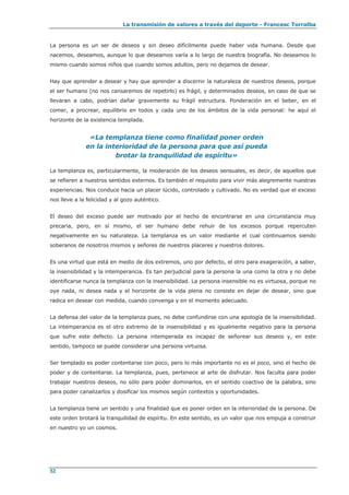 La transmisión de valores a través del deporte - Francesc Torralba
52
La persona es un ser de deseos y sin deseo difícilmente puede haber vida humana. Desde que
nacemos, deseamos, aunque lo que deseamos varía a lo largo de nuestra biografía. No deseamos lo
mismo cuando somos niños que cuando somos adultos, pero no dejamos de desear.
Hay que aprender a desear y hay que aprender a discernir la naturaleza de nuestros deseos, porque
el ser humano (no nos cansaremos de repetirlo) es frágil, y determinados deseos, en caso de que se
llevaran a cabo, podrían dañar gravemente su frágil estructura. Ponderación en el beber, en el
comer, a procrear, equilibrio en todos y cada uno de los ámbitos de la vida personal: he aquí el
horizonte de la existencia templada.
«La templanza tiene como finalidad poner orden
en la interioridad de la persona para que así pueda
brotar la tranquilidad de espíritu»
La templanza es, particularmente, la moderación de los deseos sensuales, es decir, de aquellos que
se refieren a nuestros sentidos externos. Es también el requisito para vivir más alegremente nuestras
experiencias. Nos conduce hacia un placer lúcido, controlado y cultivado. No es verdad que el exceso
nos lleve a la felicidad y al gozo auténtico.
El deseo del exceso puede ser motivado por el hecho de encontrarse en una circunstancia muy
precaria, pero, en sí mismo, el ser humano debe rehuir de los excesos porque repercuten
negativamente en su naturaleza. La templanza es un valor mediante el cual continuamos siendo
soberanos de nosotros mismos y señores de nuestros placeres y nuestros dolores.
Es una virtud que está en medio de dos extremos, uno por defecto, el otro para exageración, a saber,
la insensibilidad y la intemperancia. Es tan perjudicial para la persona la una como la otra y no debe
identificarse nunca la templanza con la insensibilidad. La persona insensible no es virtuosa, porque no
oye nada, ni desea nada y el horizonte de la vida plena no consiste en dejar de desear, sino que
radica en desear con medida, cuando convenga y en el momento adecuado.
La defensa del valor de la templanza pues, no debe confundirse con una apología de la insensibilidad.
La intemperancia es el otro extremo de la insensibilidad y es igualmente negativo para la persona
que sufre este defecto. La persona intemperada es incapaz de señorear sus deseos y, en este
sentido, tampoco se puede considerar una persona virtuosa.
Ser templado es poder contentarse con poco, pero lo más importante no es el poco, sino el hecho de
poder y de contentarse. La templanza, pues, pertenece al arte de disfrutar. Nos faculta para poder
trabajar nuestros deseos, no sólo para poder dominarlos, en el sentido coactivo de la palabra, sino
para poder canalizarlos y dosificar los mismos según contextos y oportunidades.
La templanza tiene un sentido y una finalidad que es poner orden en la interioridad de la persona. De
este orden brotará la tranquilidad de espíritu. En este sentido, es un valor que nos empuja a construir
en nuestro yo un cosmos.
 