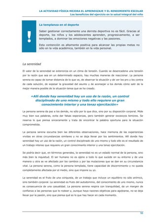 LA ACTIVIDAD FÍSICA MEJORA EL APRENDIZAJE Y EL RENDIMIENTO ESCOLAR
Los beneficios del ejercicio en la salud integral del niño
53
!
La templanza en el deporte
Saber gestionar correctamente una derrota deportiva no es fácil. Gracias al
deporte, los niños y los adolescentes aprenden, progresivamente, a ser
templados, a dominar las emociones negativas y las pasiones.
Esta contención es altamente positiva para alcanzar las propias metas no
sólo en la vida académica, también en la vida personal.
La serenidad
El valor de la serenidad se exterioriza en un clima de tensión. Cuando se desencadena una tensión
por la razón que sea en un determinado espacio, hay muchas maneras de reaccionar. La persona
serena es capaz de tomar distancia de lo que ve, de observar la situación y de ver los pro y los contra
de cada solución, de sopesar la gravedad del asunto y de aconsejar a los demás cómo salir de la
mejor manera posible de la situación tensa que se ha creado.
«Allí donde hay serenidad hay un uso de la razón, un control
disciplinado de uno mismo y todo ello requiere un gran
conocimiento interior y una tenaz ejercitación»
La persona serena da paz a los demás, no sólo por lo que dice, sino por su disposición corporal. Mide
muy bien sus palabras, evita dar falsas esperanzas, pero también generar excesivos temores. Se
reserva lo que piensa sinceramente y trata de encontrar la palabra oportuna para la situación
comprometida.
La persona serena escucha bien las diferentes observaciones, hace memoria de las experiencias
vividas en otras circunstancias similares y no se deja llevar por los sentimientos. Allí donde hay
serenidad hay un uso de la razón, un control disciplinado de uno mismo y todo ello es el resultado de
un trabajo intenso que requiere un gran conocimiento interior y una tenaz ejercitación.
Se podría decir que, en términos generales, la serenidad no es un estado normal de la persona, sino
más bien la inquietud. El ser humano no es ajeno a todo lo que sucede en su entorno y de una
manera u otra se ve afectado por los cambios y por las mutaciones que se dan en su circunstancia
vital. La persona serena, como la persona templada, tiene capacidad de discernimiento y no queda
completamente afectada por el medio, sino que impone su yo.
La serenidad es el fruto de una conquista, de un trabajo que incluye un equilibrio no sólo anímico,
sino también corporal. La serenidad es fruto del autodominio, del conocimiento de uno mismo, nunca
es consecuencia de una casualidad. La persona serena respira con tranquilidad, da un margen de
confianza a las personas que le rodean y, aunque haya razones objetivas para agobiarse, no se deja
llevar por la pasión, sino que piensa qué es lo que hay hacer en cada momento.
 