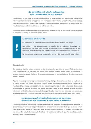 La transmisión de valores a través del deporte - Francesc Torralba
54
«La serenidad es fruto del autodominio
y del conocimiento de uno mismo»
La serenidad es un valor de primera magnitud en la vida humana, no sólo porque favorece las
relaciones interpersonales, sino porque nos perfecciona interiormente y nos faculta para el trabajo,
para la contemplación y para la creación estética. La contemplación del mundo y de las obras de arte
resulta completamente imposible si no se cultiva este valor.
La persona serena está dispuesta a recibir elementos del exterior. No se cierra en sí misma, sino todo
lo contrario. Se abre y se comunica con los demás.
!
La serenidad en el deporte
La serenidad es un valor determinante en las sociedades del riesgo.
Los niños y los adolescentes, a través de la práctica deportiva, se
familiarizan con este valor porque se dan cuenta por propia experiencia que
si actúan serenamente y con concentración, adquieren mejores resultados.
La experiencia en primera persona les es muy útil para adquirir este valor.
La prudencia
Ser prudente significa actuar pensando en las consecuencias que tiene la acción. Toda acción tiene
unas consecuencias, no sólo para uno mismo, sino también para los demás y para la naturaleza. La
persona prudente calcula el alcance de su acción, se avanza en sus resultados y, de este modo, evita
daños a terceros.
Algunas veces se presenta la prudencia como la raíz y el origen de toda la vida ética. La prudencia es
la fuente primera del deber. En efecto, cuando somos prudentes tomamos mucha conciencia de
nuestras obligaciones y nos relacionamos con los demás pensando en estas exigencias. Otras veces,
se considera la medida de todas las demás virtudes o bien lo que permite alcanzar el punto
intermedio aristotélico. La persona prudente es ponderada, mide bien sus palabras, sus gestos, sus
acciones y omisiones y, aunque no puede controlarlo todo, trata de vivir guiada por la recta razón.
«La persona prudente calcula el alcance de su acción,
se avanza a sus resultados y evita daños a terceros»
La persona prudente sobrepone la razón a la pasión y vive siguiendo los parámetros de la misma. La
prudencia es un valor que nos permite deliberar correctamente alrededor de lo que es bueno o malo
para la persona y actuar en consecuencia de la forma más conveniente. Es un valor que condiciona
los demás. Sin ella, la templanza, la fortaleza y la justicia no sabrían lo que hay que hacer, serían
virtudes ciegas o indeterminadas.
 