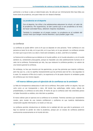 La transmisión de valores a través del deporte - Francesc Torralba
56
pertinente o no llevar a cabo un determinado acto. No sólo por ser mínimamente feliz hace falta una
buena dosis de prudencia, sino para tratar de vivir desde la libertad.
!
La prudencia en el deporte
Con el deporte, los niños y los adolescentes adquieren la virtud y el valor de
la prudencia. Por experiencia, se dan cuenta que si son prudentes a la hora
de hacer actividad física, obtienen mejores resultados.
También lo constatan en el propio cuerpo. La prudencia en el cuidado del
cuerpo hace que tengan menos lesiones y que puedan jugar más.
La confianza
La confianza se puede definir como la fe que se deposita en otra persona. Tener confianza en una
persona es tener fe en ella, en lo que dirá, en lo que hará, en lo que pensará. La confianza consiste
en creer que lo que el otro va a decir o hará será verdadero, es decir, será fiel a la realidad.
La fractura de la confianza que se detecta en el mundo político, en el mundo educativo y en el mundo
sanitario es, ciertamente preocupante, porque es imposible una vida auténticamente humana sin el
valor de la confianza. Precisamente por ello, hay que restaurar la confianza perdida y no valorar de
una manera general la confianza.
Sin embargo, no hay que moverse por las apariencias, ya que hay personas que inspiran confianza,
pero hay que no, y eso no significa necesariamente que las primeras sean de fiar y las segundas no
lo sean. Es necesario el filtro de la razón y la experiencia a fin de poder discernir el verdadero grado
de confianza que nos merece alguien.
«El marco idóneo para el ejercicio de la confianza es la amistad»
La falta de transparencia obstaculiza el valor de la confianza. Para poder confiar en alguien, hay que
verlo como un ser transparente y claro. Allí donde hay subterfugio, doble rostro, cálculo de
probabilidades, la confianza se echa atrás. El hecho de que la confianza esté más extendida parece
no haber favorecido su análisis, sino más bien su parálisis.
El marco idóneo para el ejercicio de la confianza es la amistad. Tenemos secretos que necesitamos
revelar, pero revelar de una manera confidencial y confiamos en que nuestros destinatarios
conservarán aquella información y no harán un mal uso.
La confianza permite introducirnos en ámbitos de la realidad del otro que sólo le pertenecen a él.
Aquí es esencial no perder de vista la prudencia, porque por un exceso de confianza podemos
aventurarnos excesivamente en el mundo del otro.
 