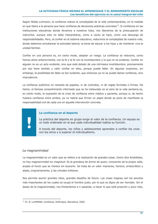 LA ACTIVIDAD FÍSICA MEJORA EL APRENDIZAJE Y EL RENDIMIENTO ESCOLAR
Los beneficios del ejercicio en la salud integral del niño
57
Según Niklas Luhmann, la confianza reduce la complejidad de la vida contemporánea, en la medida
en que libera a la persona que hace confianza de decisiones prácticas concretas12
. Si confiamos en las
instituciones educativas donde llevamos a nuestros hijos, nos liberamos de la preocupación de
instruirlos, aunque esto no debe interpretarse, como a veces se hace, como una descarga de
responsabilidades. Pero, al confiar en el sistema educativo, reducimos la complejidad de nuestra vida,
donde debemos simultanear la actividad laboral, la tarea de educar a los hijos y de mantener viva la
unidad familiar.
Confiar en una persona es, en cierto modo, adoptar un riesgo. La confianza se relaciona, como
hemos dicho anteriormente, con la fe y la fe con la incertidumbre y lo que no es evidente. Confiar en
alguien no es un acto evidente, sino que está dotado de una intrínseca incertidumbre, precisamente
por eso tiene sentido y valor confiar en ellos, porque puede fallar. En algunas ocasiones, sin
embargo, la posibilidad de fallar es tan evidente, que entonces ya no se puede llamar confianza, sino
imprudencia.
La confianza auténtica no necesita de papeles, ni de contratos, ni de reglas formales o firmas. De
hecho, el famoso consentimiento informado que se ha instaurado en el seno de la vida sanitaria es,
en cierto modo, la expresión de la crisis de confianza entre médico y paciente, porque si, de hecho
hubiera confianza entre ambos, ya no habría que firmar un papel donde se pone de manifiesto la
responsabilidad civil de cada uno en aquella intervención concreta.
!
La confianza en el deporte
La práctica del deporte en grupo exige el valor de la confianza. Un equipo es
un todo ordenado en el que cada individualidad realiza su función.
A través del deporte, los niños y adolescentes aprenden a confiar los unos
con los otros y a superar el individualismo.
La magnanimidad
La magnanimidad es un valor que se refiere a la realización de grandes cosas. Como dice Aristóteles,
no hay magnanimidad sin magnitud. Es la grandeza de ánimo de quien, consciente de la propia valía,
acepta el honor que se merece sin buscarlo. Se trata de un valor impreciso, heroico, aristocrático y
atado, originariamente, a las virtudes militares.
Nos permite asumir grandes retos, grandes desafíos de futuro. Las cosas magnas son los asuntos
más importantes de los cuales se ocupa el hombre justo, por lo que es digno de ser honrado. Sin el
deseo de la magnanimidad, nos limitaríamos a ir pasando, a hacer lo que está prescrito y poco más,
12
Cf. N. LUHMANN, Confianza, Anthropos, Barcelona, 2005.
 