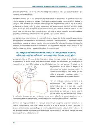 La transmisión de valores a través del deporte - Francesc Torralba
58
pero la magnanimidad nos orienta a llevar a cabo grandes acciones, retos que cuestan esfuerzo y que
requieren tiempo y energías.
No es fácil discernir qué es una gran acción de una que no lo es. El concepto de grandeza es bastante
relativo, aunque no totalmente relativo. Para una persona determinada, escribir una tesis doctoral es
una gran cosa, mientras que para otra todavía exige más magnanimidad traer un hijo al mundo y,
probablemente, tenga razón. A veces, las acciones que aparentemente son más grandes, porque
tienen mucho eco en el mundo de la comunicación social, son, desde el punto de vista de su valor
moral, más bien discretas. Pero también ocurre, a la inversa, que a veces las acciones modestas,
pequeñas, constantes y calladas son las más grandes y que cuestan realizar.
La magnanimidad es, en términos de Friedrich Nietzsche, el valor del ideal aristocrático y se relaciona
estrechamente con la esperanza. Nos impele a superarnos a nosotros mismos, a trascender nuestras
posibilidades, a estirar al máximo nuestro potencial humano. Por ello, Aristóteles considera que las
personas jóvenes tienden a ser más magnánimas que las personas mayores, porque todavía no han
sido humilladas por la vida y les parece que todo el mundo es suyo.
«La magnanimidad nos orienta a llevar a cabo grandes acciones,
retos que suponen esfuerzo y que requieren tiempo y energías»
La magnanimidad se diferencia de los otros valores afines, como por ejemplo de la fortaleza, porque
su objetivo no es evitar el mal, sino realizar el bien. Modera los sentimientos que obstaculizan la
conquista de un bien difícil debido a las dificultades que hay que superar. El objeto de la
magnanimidad es el honor, el respeto o la
estima que una persona virtuosa merece. Es
un valor que nos empuja hacia arriba, que nos
incita a emprender iniciativas nobles y a
afrontar los riesgos que se pueden derivar.
Hay, sin embargo, actitudes contrarias a la
magnanimidad. En primer lugar, la
pusilanimidad, que es la que sufre aquella
persona que no está a la altura de sus
posibilidades, que cree que no puede hacer lo
que, de hecho, sí puede llevar a cabo. Rechaza
la realización de cosas sea por miedo, por pereza o por cobardía. La persona pusilánime no se
compromete a hacer grandes cosas, cosas que están de acuerdo con su dignidad y capacidad.
Contraria a la magnanimidad es, por exceso, la presunción, la vanagloria. La persona presuntuosa se
cree en condiciones de hacer más y mejor las cosas de lo que le permite su propia capacidad. La
persona ambiciosa está preocupada por el honor que puede conquistar a través de la realización de
sus acciones mientras que la persona vanagloriosa busca agradar a los demás a través de cosas
banales, de la fama o de los honores.
 