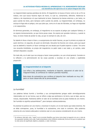 LA ACTIVIDAD FÍSICA MEJORA EL APRENDIZAJE Y EL RENDIMIENTO ESCOLAR
Los beneficios del ejercicio en la salud integral del niño
59
La magnanimidad expresa grandeza de ánimo. El magnánimo no busca el honor como si de un fin se
tratara, sino que busca hacerse digno de honor, lo cual es, ciertamente, diferente. Relativiza lo
relativo y da importancia a lo que realmente la tiene. Desprecia los bienes externos y, por tanto, no
goza cuando los tiene, pero tampoco sufre cuando los pierde. La magnanimidad, sin embargo, no
excluye la fuga ante el peligro, sino que pide que, como en el caso de Sócrates, se haga con dignidad
y sin aspavientos.
En términos generales, sin embargo, el magnánimo no se expone al peligro por cualquier futileza, ni
se expone temerariamente, ya que honra pocas cosas. Se expone por grandes motivos y, cuando lo
hace, no tiene miedo de perder la vida, ya que no siempre lo vale, de vivir.
Su talante le lleva a hacer el bien y a avergonzarse de recibir favores, ya que lo primero es propio de
quien domina y lo segundo, de quien es dominado. Devuelve los favores con creces, para que aquel
que se adelantó a hacerle un favor contraiga así una deuda que él podrá esperar a cobrar. Tal como
nos recuerda Aristóteles, es propio del magnánimo no pedir nada o casi nada y, en cambio, estar
siempre dispuesto a ayudar.
Por todo ello, es el valor que nos empuja a hacer cosas grandes y es una virtud general. Consiste en
la reflexión y la administración de las cosas grandes y excelsas en una amplia y espléndida
proporción.
!
La magnanimidad en el deporte
Los niños y los adolescentes, mediante el deporte, adquieren el valor de la
magnanimidad, la confianza en realizar grandes hazañas.
Esta dosis de autoestima que conlleva el deporte bien realizado es muy útil
para un buen desarrollo de la personalidad.
La humildad
Las palabras latinas humilis y humilitas y sus correspondientes griegos están etimológicamente
relacionados con la voz humus, que se refiere a algo que pertenece a la tierra, que es bajo, que es,
incluso, despreciable. Podríamos definir el valor de la humildad como la justa medida de uno mismo.
Ser humilde no significa autoanihilarse13
, pero tampoco sobreconsiderarse.
Es practicar la justicia con uno mismo y reconocer lo bueno y lo no tan bueno que todos tenemos. No
se debe contraponer, pues, la humildad a la autoestima, sino todo lo contrario. Sólo podemos
amarnos de una manera adecuada si evitamos caer en una excesiva consideración de uno mismo.
13
El nihilismo (del latín nihil, "nada") es la corriente filosófica que toma como base la negación de uno o más de
los supuestos sentidos de la vida. Suele presentarse como nihilismo existencial, forma en la que se sostiene que
la vida carece de significado objetivo, propósito, o valor intrínseco.
 