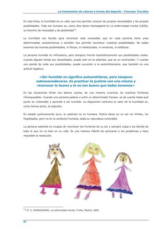 La transmisión de valores a través del deporte - Francesc Torralba
60
En esta línea, la humildad es un valor que nos permite conocer las propias necesidades y las propias
posibilidades. Todo ser humano es, como dice Søren Kierkegaard en La enfermedad mortal (1849),
un binomio de necesidad y de posibilidad14
.
La humildad nos faculta para reconocer esta necesidad, que en cada persona tiene unas
determinadas características y también nos permite reconocer nuestras posibilidades. No todos
tenemos las mismas posibilidades, ni físicas, ni intelectuales, ni emotivas, ni estéticas.
La persona humilde no infravalora, pero tampoco hincha hiperbólicamente sus posibilidades reales.
Cuando alguien olvida sus necesidades, puede caer en la soberbia, que es un contravalor. Y cuando
uno pierde de vista sus posibilidades, puede sucumbir a la autonihilamento, que también es una
actitud negativa.
«Ser humilde no significa autoanihilarse, pero tampoco
sobreconsiderarse. Es practicar la justicia con uno mismo y
reconocer lo bueno y lo no tan bueno que todos tenemos»
En las situaciones límite nos damos cuenta, de una manera vivencial, de nuestras fronteras
infranqueables. Cuando una persona padece o sufre un determinado fracaso, se da cuenta hasta qué
punto es vulnerable y aprende a ser humilde. La disposición contraria al valor de la humildad es,
como hemos dicho, la soberbia.
En estado químicamente puro, la soberbia no es humana. Podría darse en un ser sin límites, sin
fragilidades, pero no en la condición humana, dada su naturaleza vulnerable.
La persona soberbia es incapaz de reconocer las fronteras de su ser y siempre culpa a los demás de
todo lo que no va bien en su vida. Es una manera infantil de acercarse a los problemas y hace
imposible la resolución.
14
Cf. S. KIERKEGAARD, La enfermedad mortal, Trotta, Madrid, 2009.
 