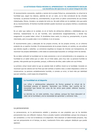 LA ACTIVIDAD FÍSICA MEJORA EL APRENDIZAJE Y EL RENDIMIENTO ESCOLAR
Los beneficios del ejercicio en la salud integral del niño
61
El reconocimiento consciente, explícito y sereno de la propia finitud es, precisamente, la virtud de la
humildad que, según los clásicos, además de ser un valor, es la más connatural de las virtudes
humanas. La persona humilde es, concretamente, la que tiene un pleno conocimiento de sus límites
intelectuales, físicos, morales y se acepta tal como es. No está reñida con la realidad, sino que parte
de su reconocimiento. El hombre humilde también puede reconocer sus propios méritos y excelencias
y desearlos.
Es un valor que radica en la verdad, no en el hecho de atribuirnos defectos y debilidades que no
tenemos. Subestimarse no es ser humilde, sino subvalorarse exageradamente, y donde hay
exageración no puede haber virtud. Si Aristóteles tiene razón, la virtud es, precisamente, el punto
intermedio, pero no puede estar ni en el defecto ni en el exceso.
El reconocimiento justo y adecuado de los propios errores, de los propios errores, es un síntoma
evidente de un espíritu humilde. El enmascaramiento de la propia miseria, en cambio, es una actitud
que denota orgullo y soberbia. La conciencia orgullosa es incapaz de mirarse con transparencia, de
reconocer las propias debilidades y ante estas se autoexculpa buscando un verdugo entre los demás.
No se debe confundir la humildad con la mala conciencia o con el remordimiento o la vergüenza. La
humildad es un saber antes que un valor. Es un triste saber, pero muy real. La persona humilde es
grande, más grande que los grandes, porque, a diferencia de ellos, sabe cuáles son sus límites.
La primera virtud moral sobre la que se asienta todo el edificio moral es la humildad. Consiste en
reconocer que los valores son los fines que dan sentido a nuestra vida y a estar dispuestos a obrar en
consecuencia. La persona verdaderamente humilde, si comete un error, lo hará más por debilidad
que por soberbia, y será capaz de arrepentirse.
!
La humildad en el deporte
Los niños y adolescentes adquieren de forma gradual la virtud de la
humildad gracias al deporte. Aprenden sus límites, dan cuenta de la
necesidad que tienen los unos de los otros para poder obtener buenos
resultados.
La derrota es, en este sentido, muy valiosa, porque les hace descubrir el
valor de la humildad y de la necesidad de aprender y entrenar más.
La perseverancia
La perseverancia, es la permanencia estable y perpetua en ese propósito que se ha decidido
previamente tras una reflexión madura. Pone a prueba nuestra vulnerabilidad, porque nos empuja a
ser constantes y a huir de la tendencia a la dispersión. Para alcanzar un determinado proyecto, hay
que ser perseverante en el tiempo, es decir, mantenerlo firme ante cualquier obstáculo que pueda
aparecer.
 