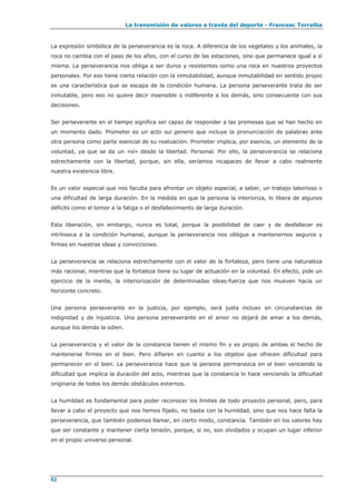 La transmisión de valores a través del deporte - Francesc Torralba
62
La expresión simbólica de la perseverancia es la roca. A diferencia de los vegetales y los animales, la
roca no cambia con el paso de los años, con el curso de las estaciones, sino que permanece igual a sí
misma. La perseverancia nos obliga a ser duros y resistentes como una roca en nuestros proyectos
personales. Por eso tiene cierta relación con la inmutabilidad, aunque inmutabilidad en sentido propio
es una característica que se escapa de la condición humana. La persona perseverante trata de ser
inmutable, pero eso no quiere decir insensible o indiferente a los demás, sino consecuente con sus
decisiones.
Ser perseverante en el tiempo significa ser capaz de responder a las promesas que se han hecho en
un momento dado. Prometer es un acto sui generis que incluye la pronunciación de palabras ante
otra persona como parte esencial de su realización. Prometer implica, por esencia, un elemento de la
voluntad, ya que se da un «sí» desde la libertad. Personal. Por ello, la perseverancia se relaciona
estrechamente con la libertad, porque, sin ella, seríamos incapaces de llevar a cabo realmente
nuestra existencia libre.
Es un valor especial que nos faculta para afrontar un objeto especial, a saber, un trabajo laborioso o
una dificultad de larga duración. En la medida en que la persona la interioriza, lo libera de algunos
déficits como el temor a la fatiga o el desfallecimiento de larga duración.
Esta liberación, sin embargo, nunca es total, porque la posibilidad de caer y de desfallecer es
intrínseca a la condición humanal, aunque la perseverancia nos obligue a mantenernos seguros y
firmes en nuestras ideas y convicciones.
La perseverancia se relaciona estrechamente con el valor de la fortaleza, pero tiene una naturaleza
más racional, mientras que la fortaleza tiene su lugar de actuación en la voluntad. En efecto, pide un
ejercicio de la mente, la interiorización de determinadas ideas-fuerza que nos mueven hacia un
horizonte concreto.
Una persona perseverante en la justicia, por ejemplo, será justa incluso en circunstancias de
indignidad y de injusticia. Una persona perseverante en el amor no dejará de amar a los demás,
aunque los demás la odien.
La perseverancia y el valor de la constancia tienen el mismo fin y es propio de ambas el hecho de
mantenerse firmes en el bien. Pero difieren en cuanto a los objetos que ofrecen dificultad para
permanecer en el bien. La perseverancia hace que la persona permanezca en el bien venciendo la
dificultad que implica la duración del acto, mientras que la constancia lo hace venciendo la dificultad
originaria de todos los demás obstáculos externos.
La humildad es fundamental para poder reconocer los límites de todo proyecto personal, pero, para
llevar a cabo el proyecto que nos hemos fijado, no basta con la humildad, sino que nos hace falta la
perseverancia, que también podemos llamar, en cierto modo, constancia. También en los valores hay
que ser constante y mantener cierta tensión, porque, si no, son olvidados y ocupan un lugar inferior
en el propio universo personal.
 