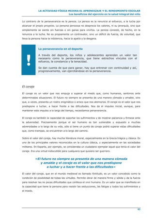 LA ACTIVIDAD FÍSICA MEJORA EL APRENDIZAJE Y EL RENDIMIENTO ESCOLAR
Los beneficios del ejercicio en la salud integral del niño
63
Lo contrario de la perseverancia es la pereza. La pereza es la renuncia al esfuerzo, a la lucha por
alcanzar el propio proyecto. La persona perezosa no desprecia los valores, ni su jerarquía, sino que
simplemente se siente sin fuerzas o sin ganas para vivirlos. La pereza consiste, de hecho, en la
renuncia a la lucha. No es propiamente un contravalor, sino un déficit de fuerza, de voluntad, que
lleva la persona hacia la indolencia, hacia la apatía y la desgana.
!
La perseverancia en el deporte
A través del deporte, los niños y adolescentes aprenden un valor tan
necesario como la perseverancia, que tiene estrechos vínculos con el
esfuerzo, la constancia y la tenacidad.
Se dan cuenta de que para ganar, hay que entrenar con continuidad y así,
progresivamente, van ejercitándose en la perseverancia.
El coraje
El coraje es un valor que nos empuja a superar el miedo que, como humanos, sentimos ante
determinadas situaciones. El futuro no siempre se presenta de una manera cómoda y amable, sino
que, a veces, presenta un rostro enigmático o arisco que nos atemoriza. El coraje es el valor que nos
predispone a luchar, a hacer frente a las dificultades. Nos da el impulso inicial, aunque, para
mantener este impulso a lo largo del tiempo, necesitamos perseverancia.
El coraje es también la capacidad de soportar los sufrimientos y de mostrar paciencia y firmeza ante
la adversidad. Precisamente porque el ser humano es tan vulnerable y expuesto a muchas
adversidades a lo largo de su vida, sólo si tiene un punto de coraje podrá superar estas dificultades
que, como trampas, se encuentran a lo largo del camino.
Sobre el valor del coraje, hay mucha literatura moral, especialmente en la Grecia trágica y clásica. Es
uno de los principales valores reconocidos en la cultura clásica, y especialmente en las sociedades
militares. En Esparta, por ejemplo, se consideraba un ciudadano ejemplar aquel que tenía el valor del
coraje. Era una virtud indiscutible para cualquiera que quisiera ser guerrero.
«El futuro no siempre se presenta de una manera cómoda
y amable y el coraje es el valor que nos predispone
a luchar y a hacer frente a las dificultades»
El valor del coraje, que en el mundo medieval es llamado fortitudo, es un valor concebido como la
condición de posibilidad de todas las virtudes. Permite obrar de manera firme y sólida y da la fuerza
para resolver las no pocas dificultades que conlleva el vivir humano. Es un valor que se manifiesta en
la capacidad que tiene la persona para resistir las seducciones, las fatigas y todos los sufrimientos y
el miedo.
 