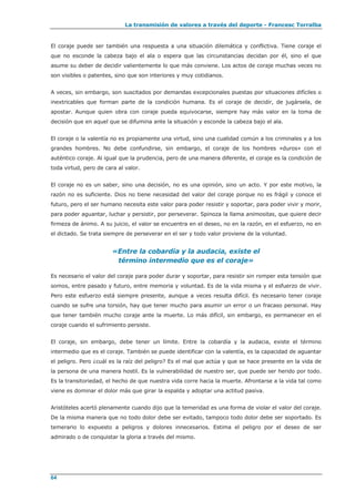 La transmisión de valores a través del deporte - Francesc Torralba
64
El coraje puede ser también una respuesta a una situación dilemática y conflictiva. Tiene coraje el
que no esconde la cabeza bajo el ala o espera que las circunstancias decidan por él, sino el que
asume su deber de decidir valientemente lo que más conviene. Los actos de coraje muchas veces no
son visibles o patentes, sino que son interiores y muy cotidianos.
A veces, sin embargo, son suscitados por demandas excepcionales puestas por situaciones difíciles o
inextricables que forman parte de la condición humana. Es el coraje de decidir, de jugársela, de
apostar. Aunque quien obra con coraje pueda equivocarse, siempre hay más valor en la toma de
decisión que en aquel que se difumina ante la situación y esconde la cabeza bajo el ala.
El coraje o la valentía no es propiamente una virtud, sino una cualidad común a los criminales y a los
grandes hombres. No debe confundirse, sin embargo, el coraje de los hombres «duros» con el
auténtico coraje. Al igual que la prudencia, pero de una manera diferente, el coraje es la condición de
toda virtud, pero de cara al valor.
El coraje no es un saber, sino una decisión, no es una opinión, sino un acto. Y por este motivo, la
razón no es suficiente. Dios no tiene necesidad del valor del coraje porque no es frágil y conoce el
futuro, pero el ser humano necesita este valor para poder resistir y soportar, para poder vivir y morir,
para poder aguantar, luchar y persistir, por perseverar. Spinoza la llama animositas, que quiere decir
firmeza de ánimo. A su juicio, el valor se encuentra en el deseo, no en la razón, en el esfuerzo, no en
el dictado. Se trata siempre de perseverar en el ser y todo valor proviene de la voluntad.
«Entre la cobardía y la audacia, existe el
término intermedio que es el coraje»
Es necesario el valor del coraje para poder durar y soportar, para resistir sin romper esta tensión que
somos, entre pasado y futuro, entre memoria y voluntad. Es de la vida misma y el esfuerzo de vivir.
Pero este esfuerzo está siempre presente, aunque a veces resulta difícil. Es necesario tener coraje
cuando se sufre una torsión, hay que tener mucho para asumir un error o un fracaso personal. Hay
que tener también mucho coraje ante la muerte. Lo más difícil, sin embargo, es permanecer en el
coraje cuando el sufrimiento persiste.
El coraje, sin embargo, debe tener un límite. Entre la cobardía y la audacia, existe el término
intermedio que es el coraje. También se puede identificar con la valentía, es la capacidad de aguantar
el peligro. Pero ¿cuál es la raíz del peligro? Es el mal que actúa y que se hace presente en la vida de
la persona de una manera hostil. Es la vulnerabilidad de nuestro ser, que puede ser herido por todo.
Es la transitoriedad, el hecho de que nuestra vida corre hacia la muerte. Afrontarse a la vida tal como
viene es dominar el dolor más que girar la espalda y adoptar una actitud pasiva.
Aristóteles acertó plenamente cuando dijo que la temeridad es una forma de violar el valor del coraje.
De la misma manera que no todo dolor debe ser evitado, tampoco todo dolor debe ser soportado. Es
temerario lo expuesto a peligros y dolores innecesarios. Estima el peligro por el deseo de ser
admirado o de conquistar la gloria a través del mismo.
 