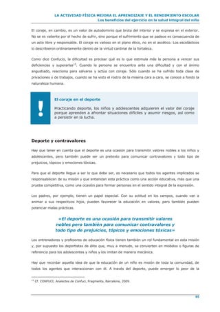 LA ACTIVIDAD FÍSICA MEJORA EL APRENDIZAJE Y EL RENDIMIENTO ESCOLAR
Los beneficios del ejercicio en la salud integral del niño
65
El coraje, en cambio, es un valor de autodominio que brota del interior y se expresa en el exterior.
No se es valiente por el hecho de sufrir, sino porque el sufrimiento que se padece es consecuencia de
un acto libre y responsable. El coraje es valioso en el plano ético, no en el ascético. Los escolásticos
lo describieron ordinariamente dentro de la virtud cardinal de la fortaleza.
Como dice Confucio, la dificultad es precisar qué es lo que estimula más la persona a vencer sus
deficiencias y superarlas15
. Cuando la persona se encuentra ante una dificultad y con el ánimo
angustiado, reacciona para salvarse y actúa con coraje. Sólo cuando se ha sufrido toda clase de
privaciones y de trabajos, cuando se ha visto el rostro de la miseria cara a cara, se conoce a fondo la
naturaleza humana.
!
El coraje en el deporte
Practicando deporte, los niños y adolescentes adquieren el valor del coraje
porque aprenden a afrontar situaciones difíciles y asumir riesgos, así como
a persistir en la lucha.
Deporte y contravalores
Hay que tener en cuenta que el deporte es una ocasión para transmitir valores nobles a los niños y
adolescentes, pero también puede ser un pretexto para comunicar contravalores y todo tipo de
prejuicios, tópicos y emociones tóxicas.
Para que el deporte llegue a ser lo que debe ser, es necesario que todos los agentes implicados se
responsabilicen de su misión y que entiendan esta práctica como una acción educativa, más que una
prueba competitiva, como una ocasión para formar personas en el sentido integral de la expresión.
Los padres, por ejemplo, tienen un papel especial. Con su actitud en los campos, cuando van a
animar a sus respectivos hijos, pueden favorecer la educación en valores, pero también pueden
potenciar malas prácticas.
«El deporte es una ocasión para transmitir valores
nobles pero también para comunicar contravalores y
todo tipo de prejuicios, tópicos y emociones tóxicas»
Los entrenadores y profesores de educación física tienen también un rol fundamental en esta misión
y, por supuesto los deportistas de élite que, muy a menudo, se convierten en modelos o figuras de
referencia para los adolescentes y niños y los imitan de manera mecánica.
Hay que recordar aquella idea de que la educación de un niño es misión de toda la comunidad, de
todos los agentes que interaccionan con él. A través del deporte, puede emerger lo peor de la
15
Cf. CONFUCI, Analectes de Confuci, Fragmenta, Barcelona, 2009.
 