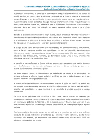 LA ACTIVIDAD FÍSICA MEJORA EL APRENDIZAJE Y EL RENDIMIENTO ESCOLAR
Los beneficios del ejercicio en la salud integral del niño
67
Queramos o no queramos, el cuerpo es un elemento que configura nuestra identidad. No somos, en
sentido estricto, un cuerpo, pero no podemos comprendernos a nosotros mismos al margen del
cuerpo. El cuerpo es una dimensión vital de nuestra existencia, hasta el punto que no podemos hacer
nuestro itinerario sin este compañero de viaje. Hay que tenerlo muy en cuenta, porque el cuerpo se
fatiga, tiene hambre y tiene sed, necesita de vez en cuando sentarse bajo una buena sombra y
descansar. Hacer el camino con sabiduría, es hacerlo sabiendo quiénes somos y hacia dónde
queremos ir.
Es sabio el que sabe entenderse con su propio cuerpo, el que conoce sus márgenes y sus aristas y
sabe tratarlo de modo que el viaje sea lo más dulce posible. Vivir sabiamente es vivir reconciliado con
el propio cuerpo, es saber amar y respetar como se merece, es disfrutar de este cuerpo y de todas
las riquezas que ofrece, es cuidarlo y velar para que se mantenga sano.
El cuerpo es una fuente de necesidades y de posibilidades; nos permite movernos y comunicarnos,
pero, a la vez, debemos resolver sus necesidades, ya que es vulnerable. Experimentamos
intensamente nuestra naturaleza corporal cuando vivimos sensaciones de dolor o de placer. En estas
situaciones nos damos cuenta, realmente, que tenemos un cuerpo vivo; es más, tomamos más
conciencia, que nunca, de que estamos vivos.
A menudo se ha transformado el famoso «pienso, entonces soy» cartesiano en el «sufro, entonces
soy». En efecto, uno de los momentos en los que realmente nos damos cuenta de que estamos es
cuando experimentamos sufrimiento o placer.
Así pues, nuestro cuerpo: un conglomerado de necesidades, de deseos y de posibilidades, un
universo ordenado y bello, un mundo unitario y armónico que nos es dado al nacer y en el que
estamos instalados a lo largo de toda la vida.
El cuerpo experimenta cambios y transformaciones que con el paso del tiempo, se alteran sus
necesidades y sus posibilidades, pero sólo el que conoce la sabiduría del cuerpo, sabe escucharlo,
descifrar las posibilidades en cada momento y no someterlo a pruebas excesivas o riesgos
innecesarios.
Se trata de un aprendizaje que dura toda la vida y que, poco o mucho, es necesario que
desarrollemos, porque el cuerpo forma parte de nosotros y aunque a veces pueda parecer un tirano o
un enemigo, no podemos deshacernos de él. Es nuestro cuerpo y tenemos que tener con él una
relación sana y equilibrada. Sin embargo, como en otros ámbitos, un exceso puede llegar a cegar la
persona.
Muchos pensadores de nuestro tiempo se han referido a la necesidad de cultivar una auténtica
sabiduría del cuerpo. Deberíamos preguntarnos qué comemos y cómo comemos, cuántas horas
dormimos, qué bebemos, qué experiencias vive nuestro cuerpo, cómo nos sentamos, cómo nos
vestimos, cómo velamos por la salud.
 