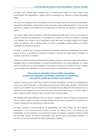 La transmisión de valores a través del deporte - Francesc Torralba
68
El cuerpo, como realidad frágil y estadizo que es, necesita que lo cuiden y lo amen, porque no es
autosuficiente sino dependiente y, según en qué circunstancias viva, enferma o envejece demasiado
rápido.
Hay que vivir inteligentemente acompañado del propio cuerpo, aprovechar todas las posibilidades,
pero evitar extralimitarse, porque todo lo que es excesivo, acaba siendo perjudicial. Y esto no vale
sólo para el cuerpo, sino también para la imaginación, la memoria, de intelecto o cualquier otra
pasión.
«En exceso, nada». Esta es la clásica y conocida sentencia que debe guiar el arte de vivir según los
estoicos. El exceso es la desmesura y se contrapone a la cordura y al orden. La medida en la comida
y en la bebida, en el dormir y en el movimiento es clave para tener una buena relación con el propio
cuerpo. Es necesario que el cuerpo respire, por ello es saludable el paseo cotidiano, la carrera
moderada o la actividad al aire libre.
Es sabido y conocido que no siempre tenemos unas relaciones armónicas ni equilibradas con nuestro
cuerpo. A veces, lo sometemos a esfuerzos y excesos a causa de los cuales, tarde o temprano, se
exclama y hace sentir su malestar.
Tampoco se trata de tenerlo permanentemente relajado, porque el cuerpo sólo puede desarrollarse y
desplegar todas sus potencialidades si se ejercita eficientemente y de manera periódica. Un cuerpo
quieto se atrofia, pero un cuerpo explotado intensamente se daña. El movimiento es vital; de hecho,
es la expresión de la vitalidad de un cuerpo, pero le falta un movimiento en su justa medida.
«El cuerpo es potente, pero también impotente.
Cuando se traspasan los límites, sentimos la impotencia,
nos damos cuenta que somos vulnerables»
Debemos reconocer que a pesar de la presencia habitual del deporte, nos falta una pedagogía del
cuerpo. En el ámbito educativo, se desarrollan las dimensiones intelectuales, sociales y morales de la
persona, pero también hay que desarrollar sus facultades físicas. Atribuimos más importancia a la
educación de la inteligencia y de la convivencia que a la educación del cuerpo y, en cierto modo es
lógico, porque la cabeza tiene que regir el cuerpo y no el cuerpo la cabeza.
Sin embargo, esta desconsideración hacia el cuerpo y la educación física tiene graves consecuencias
para los niños (atrofia muscular, obesidad infantil, pereza vital, incapacidad de controlarse) y
conduce a formas de ocio parasitarias y a falta de vigor.
El cuerpo esconde un inmenso abanico de posibilidades, pero tiene límites. No nos referimos,
obviamente, a sus contornos físicos (¡cada uno tiene los suyos!), sino a los límites de sus
posibilidades. El cuerpo humano no lo puede todo, aunque, de entrada, no sabemos cuál es el umbral
que no puede superar. No somos omnipotentes, pero sabemos que la ejercitación periódica y el
dominio de la propia corporeidad nos abren posibilidades inusitadas.
 