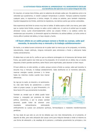 LA ACTIVIDAD FÍSICA MEJORA EL APRENDIZAJE Y EL RENDIMIENTO ESCOLAR
Los beneficios del ejercicio en la salud integral del niño
69
En resumen, el cuerpo tiene límites, pero no sabemos de entrada cuáles son. No podemos correr a la
velocidad que quisiéramos, ni resistir cualquier temperatura o presión. Tampoco podemos levantar
cualquier peso, ni exponernos a ciertos riesgos. El cuerpo es potente, pero también impotente.
Cuando traspasamos los límites, sentimos la impotencia, nos damos cuenta que somos vulnerables.
Esta experiencia del límite la conoce muy bien el atleta. El atleta aspira a batir una marca, pero sabe
que su cuerpo tiene límites, aunque no sabe a priori cuáles son, ni cuál es el umbral que no puede
atravesar nunca. Lucha encarnizadamente contra sus propios límites y se subleva contra las
resistencias que encuentra. La dimensión agonal es inherente a la actitud atlética. La lucha contra sí
mismo afila el carácter del atleta y lo hace robusto y fuerte.
«El buen atleta es un sabio porque conoce a fondo su cuerpo, sabe qué
necesita, lo escucha muy a menudo y lo trabaja cotidianamente»
De hecho, si el atleta tuviera conciencia de no poder batir la marca que se ha propuesto, no tendría,
naturalmente, ningún estímulo, ninguna motivación para entrenarse a fondo y esforzarse hasta
niveles extraordinarios.
El atleta hace un acto de fe, confía en que su esfuerzo prolongado en el transcurso del tiempo dará
frutos, que podrá superar esa meta que se ha propuesto. En el corazón de un atleta, hay un asceta
dispuesto a hacer grandes sacrificios, tanto físicos como espirituales, para alcanzar un bien mayor.
El buen atleta es, en este sentido, un sabio, porque conoce a fondo su cuerpo, sabe qué necesita, lo
escucha muy a menudo, lo trabaja cotidianamente. Sabe dosificarse en el momento adecuado,
reservar energías cuando conviene y lo tensa
hasta los máximos niveles cuando toca marcar
diferencias.
Se rige por la razón, la intuición y el sentimiento.
Su vida está hecha de autodominio y control
sobre el propio cuerpo. Lo guía firmemente y lo
lleva hacia el fin que previamente ha decidido.
También es verdad que el atleta puede hacer
trampa y, empujado por presiones de índole
política, económica, o por la propia vanidad
personal, puede tratar de alcanzar unos
resultados extraordinarios estimulando
artificialmente su cuerpo con productos químicos, farmacológicos o mediante transformaciones
genéticas.
No hay duda de que este es uno de los debates que vive más intensamente, en el presente, el
deporte de élite, pero esta utilización del cuerpo como pura máquina llamada a rendir al máximo es
una forma de alienación y de vasallaje de la persona y contradice gravemente los principios y los
 