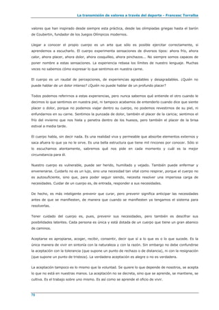 La transmisión de valores a través del deporte - Francesc Torralba
70
valores que han inspirado desde siempre esta práctica, desde las olimpiadas griegas hasta el barón
de Coubertin, fundador de los Juegos Olímpicos modernos.
Llegar a conocer el propio cuerpo es un arte que sólo es posible ejercitar correctamente, si
aprendemos a escucharlo. El cuerpo experimenta sensaciones de diversos tipos: ahora frío, ahora
calor, ahora placer, ahora dolor, ahora cosquilleo, ahora pinchazos... No siempre somos capaces de
poner nombre a estas sensaciones. La experiencia rebasa los límites de nuestro lenguaje. Muchas
veces no sabemos cómo expresar lo que sentimos en nuestra carne.
El cuerpo es un raudal de percepciones, de experiencias agradables y desagradables. ¿Quién no
puede hablar de un dolor intenso? ¿Quién no puede hablar de un profundo placer?
Todos podemos referirnos a estas experiencias, pero nunca sabemos qué entiende el otro cuando le
decimos lo que sentimos en nuestra piel, ni tampoco acabamos de entenderlo cuando dice que siente
placer o dolor, porque no podemos viajar dentro su cuerpo, no podemos revestirnos de su piel, ni
enfundarnos en su carne. Sentimos la punzada de dolor, también el placer de la caricia; sentimos el
frío del invierno que nos hiela y penetra dentro de los huesos, pero también el placer de la brisa
estival a media tarde.
El cuerpo habla, sin decir nada. Es una realidad viva y permeable que absorbe elementos externos y
saca afuera lo que ya no le sirve. Es una bella estructura que tiene mil rincones por conocer. Sólo si
lo escuchamos atentamente, sabremos qué nos pide en cada momento y cuál es la mejor
circunstancia para él.
Nuestro cuerpo es vulnerable, puede ser herido, humillado y vejado. También puede enfermar y
envenenarse. Cuidarlo no es un lujo, sino una necesidad tan vital como respirar, porque el cuerpo no
es autosuficiente, sino que, para poder seguir siendo, necesita resolver una imperiosa carga de
necesidades. Cuidar de un cuerpo es, de entrada, responder a sus necesidades.
De hecho, es más inteligente prevenir que curar, pero prevenir significa anticipar las necesidades
antes de que se manifiesten, de manera que cuando se manifiesten ya tengamos el sistema para
resolverlas.
Tener cuidado del cuerpo es, pues, prevenir sus necesidades, pero también es descifrar sus
posibilidades latentes. Cada persona es única y está dotada de un cuerpo que tiene un gran abanico
de caminos.
Aceptarse es apropiarse, acoger, recibir, consentir, decir que sí a lo que es o lo que sucede. Es la
única manera de vivir en sintonía con la naturaleza y con la razón. Sin embargo no debe confundirse
la aceptación con la tolerancia (que supone un punto de rechazo o de distancia), ni con la resignación
(que supone un punto de tristeza). La verdadera aceptación es alegre o no es verdadera.
La aceptación tampoco es lo mismo que la voluntad. Se quiere lo que depende de nosotros, se acepta
lo que no está en nuestras manos. La aceptación no se decreta, sino que se aprende, se mantiene, se
cultiva. Es el trabajo sobre uno mismo. Es así como se aprende el oficio de vivir.
 