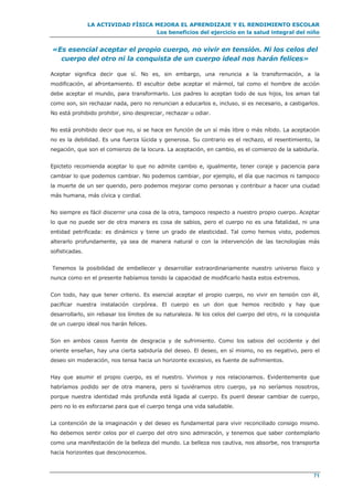 LA ACTIVIDAD FÍSICA MEJORA EL APRENDIZAJE Y EL RENDIMIENTO ESCOLAR
Los beneficios del ejercicio en la salud integral del niño
71
«Es esencial aceptar el propio cuerpo, no vivir en tensión. Ni los celos del
cuerpo del otro ni la conquista de un cuerpo ideal nos harán felices»
Aceptar significa decir que sí. No es, sin embargo, una renuncia a la transformación, a la
modificación, al afrontamiento. El escultor debe aceptar el mármol, tal como el hombre de acción
debe aceptar el mundo, para transformarlo. Los padres lo aceptan todo de sus hijos, los aman tal
como son, sin rechazar nada, pero no renuncian a educarlos e, incluso, si es necesario, a castigarlos.
No está prohibido prohibir, sino despreciar, rechazar u odiar.
No está prohibido decir que no, si se hace en función de un sí más libre o más nítido. La aceptación
no es la debilidad. Es una fuerza lúcida y generosa. Su contrario es el rechazo, el resentimiento, la
negación, que son el comienzo de la locura. La aceptación, en cambio, es el comienzo de la sabiduría.
Epicteto recomienda aceptar lo que no admite cambio e, igualmente, tener coraje y paciencia para
cambiar lo que podemos cambiar. No podemos cambiar, por ejemplo, el día que nacimos ni tampoco
la muerte de un ser querido, pero podemos mejorar como personas y contribuir a hacer una ciudad
más humana, más cívica y cordial.
No siempre es fácil discernir una cosa de la otra, tampoco respecto a nuestro propio cuerpo. Aceptar
lo que no puede ser de otra manera es cosa de sabios, pero el cuerpo no es una fatalidad, ni una
entidad petrificada: es dinámico y tiene un grado de elasticidad. Tal como hemos visto, podemos
alterarlo profundamente, ya sea de manera natural o con la intervención de las tecnologías más
sofisticadas.
Tenemos la posibilidad de embellecer y desarrollar extraordinariamente nuestro universo físico y
nunca como en el presente habíamos tenido la capacidad de modificarlo hasta estos extremos.
Con todo, hay que tener criterio. Es esencial aceptar el propio cuerpo, no vivir en tensión con él,
pacificar nuestra instalación corpórea. El cuerpo es un don que hemos recibido y hay que
desarrollarlo, sin rebasar los límites de su naturaleza. Ni los celos del cuerpo del otro, ni la conquista
de un cuerpo ideal nos harán felices.
Son en ambos casos fuente de desgracia y de sufrimiento. Como los sabios del occidente y del
oriente enseñan, hay una cierta sabiduría del deseo. El deseo, en sí mismo, no es negativo, pero el
deseo sin moderación, nos tensa hacia un horizonte excesivo, es fuente de sufrimientos.
Hay que asumir el propio cuerpo, es el nuestro. Vivimos y nos relacionamos. Evidentemente que
habríamos podido ser de otra manera, pero si tuviéramos otro cuerpo, ya no seríamos nosotros,
porque nuestra identidad más profunda está ligada al cuerpo. Es pueril desear cambiar de cuerpo,
pero no lo es esforzarse para que el cuerpo tenga una vida saludable.
La contención de la imaginación y del deseo es fundamental para vivir reconciliado consigo mismo.
No debemos sentir celos por el cuerpo del otro sino admiración, y tenemos que saber contemplarlo
como una manifestación de la belleza del mundo. La belleza nos cautiva, nos absorbe, nos transporta
hacia horizontes que desconocemos.
 