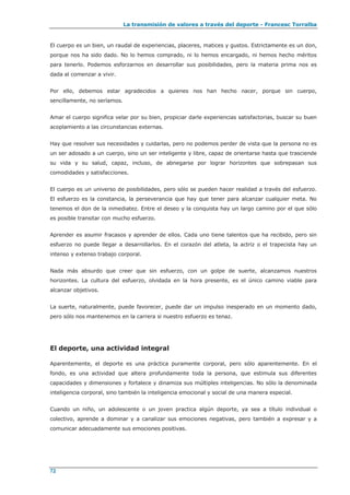 La transmisión de valores a través del deporte - Francesc Torralba
72
El cuerpo es un bien, un raudal de experiencias, placeres, matices y gustos. Estrictamente es un don,
porque nos ha sido dado. No lo hemos comprado, ni lo hemos encargado, ni hemos hecho méritos
para tenerlo. Podemos esforzarnos en desarrollar sus posibilidades, pero la materia prima nos es
dada al comenzar a vivir.
Por ello, debemos estar agradecidos a quienes nos han hecho nacer, porque sin cuerpo,
sencillamente, no seríamos.
Amar el cuerpo significa velar por su bien, propiciar darle experiencias satisfactorias, buscar su buen
acoplamiento a las circunstancias externas.
Hay que resolver sus necesidades y cuidarlas, pero no podemos perder de vista que la persona no es
un ser adosado a un cuerpo, sino un ser inteligente y libre, capaz de orientarse hasta que trasciende
su vida y su salud, capaz, incluso, de abnegarse por lograr horizontes que sobrepasan sus
comodidades y satisfacciones.
El cuerpo es un universo de posibilidades, pero sólo se pueden hacer realidad a través del esfuerzo.
El esfuerzo es la constancia, la perseverancia que hay que tener para alcanzar cualquier meta. No
tenemos el don de la inmediatez. Entre el deseo y la conquista hay un largo camino por el que sólo
es posible transitar con mucho esfuerzo.
Aprender es asumir fracasos y aprender de ellos. Cada uno tiene talentos que ha recibido, pero sin
esfuerzo no puede llegar a desarrollarlos. En el corazón del atleta, la actriz o el trapecista hay un
intenso y extenso trabajo corporal.
Nada más absurdo que creer que sin esfuerzo, con un golpe de suerte, alcanzamos nuestros
horizontes. La cultura del esfuerzo, olvidada en la hora presente, es el único camino viable para
alcanzar objetivos.
La suerte, naturalmente, puede favorecer, puede dar un impulso inesperado en un momento dado,
pero sólo nos mantenemos en la carrera si nuestro esfuerzo es tenaz.
El deporte, una actividad integral
Aparentemente, el deporte es una práctica puramente corporal, pero sólo aparentemente. En el
fondo, es una actividad que altera profundamente toda la persona, que estimula sus diferentes
capacidades y dimensiones y fortalece y dinamiza sus múltiples inteligencias. No sólo la denominada
inteligencia corporal, sino también la inteligencia emocional y social de una manera especial.
Cuando un niño, un adolescente o un joven practica algún deporte, ya sea a título individual o
colectivo, aprende a dominar y a canalizar sus emociones negativas, pero también a expresar y a
comunicar adecuadamente sus emociones positivas.
 