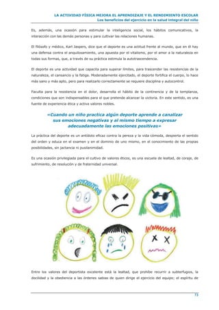 LA ACTIVIDAD FÍSICA MEJORA EL APRENDIZAJE Y EL RENDIMIENTO ESCOLAR
Los beneficios del ejercicio en la salud integral del niño
73
Es, además, una ocasión para estimular la inteligencia social, los hábitos comunicativos, la
interacción con las demás personas y para cultivar las relaciones humanas.
El filósofo y médico, Karl Jaspers, dice que el deporte es una actitud frente al mundo, que en él hay
una defensa contra el anquilosamiento, una apuesta por el vitalismo, por el amor a la naturaleza en
todas sus formas, que, a través de su práctica estimula la autotrascendencia.
El deporte es una actividad que capacita para superar límites, para trascender las resistencias de la
naturaleza, el cansancio y la fatiga. Moderadamente ejercitado, el deporte fortifica el cuerpo, lo hace
más sano y más apto, pero para realizarlo correctamente se requiere disciplina y autocontrol.
Faculta para la resistencia en el dolor, desarrolla el hábito de la continencia y de la templanza,
condiciones que son indispensables para el que pretende alcanzar la victoria. En este sentido, es una
fuente de experiencia ética y activa valores nobles.
«Cuando un niño practica algún deporte aprende a canalizar
sus emociones negativas y al mismo tiempo a expresar
adecuadamente las emociones positivas»
La práctica del deporte es un antídoto eficaz contra la pereza y la vida cómoda, despierta el sentido
del orden y educa en el examen y en el dominio de uno mismo, en el conocimiento de las propias
posibilidades, sin jactancia ni pusilanimidad.
Es una ocasión privilegiada para el cultivo de valores éticos, es una escuela de lealtad, de coraje, de
sufrimiento, de resolución y de fraternidad universal.
Entre los valores del deportista excelente está la lealtad, que prohíbe recurrir a subterfugios, la
docilidad y la obediencia a las órdenes sabias de quien dirige el ejercicio del equipo; el espíritu de
 