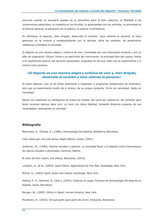 La transmisión de valores a través del deporte - Francesc Torralba
74
renuncia cuando es necesario quedar en la penumbra para el bien colectivo, la fidelidad a los
compromisos adquiridos, la modestia en los triunfos, la generosidad con los vencidos, la serenidad en
la fortuna adversa, la paciencia con el público, la justicia, la templanza.
En definitiva, el deporte, bien dirigido, desarrolla el carácter, hace valiente la persona, la hace
generosa en la victoria y condescendiente con la derrota, afina los sentidos, da penetración
intelectual y fortalece la voluntad.
El deporte es una manera alegre y eufórica de vivir, connotada por una implicación corporal y por un
afán de superación. Ofrece, frente a la restricción del movimiento, la actividad libre del cuerpo, frente
a la masificación pasiva, las acciones personales, originales en las que cada uno se experimenta a sí
mismo como persona.
«El deporte es una manera alegre y eufórica de vivir y, bien dirigido,
desarrolla el carácter y hace valiente la persona»
Al hacer deporte, uno no se limita solamente a responder a programas establecidos de antemano,
sino que se experimenta dueño de sí mismo, de su propia conducta. Corre sin necesidad. Salta sin
necesidad.
Ejerce con soberanía su inteligencia en todos los niveles. No lucha por sobrevivir. No combate para
tener recursos básicos para vivir. Lo hace con plena libertad, tomando distancia respecto de sus
necesidades, expresando su voluntad.
Bibliografía
Blanchard, K., Cheska, A., (1986). Antropología del deporte, Bellaterra, Barcelona.
Cent valors per una vida plena, Pagès Editors, Lleida. (2001)
Gutiérrez, M., (1995). Valores sociales y deporte. La actividad física y el deporte como transmisores
de valores sociales y personales, Gymnos, Madrid.
El valor de tenir valors, Ara Llibres, Barcelona. (2012)
Lumpkin, A., et al., (2003). Sport Ethics. Applications for Fair Play, Routledge, New York.
McFee, G., (2003) Sport, Rules and Values, Routledge, New York.
Medina, F. X., Sánchez, R., (Eds.), (2003). Culturas en juego. Ensayos de antropología del deporte en
España, Icaria, Barcelona.
Morgan, W., (2007). Ethics in Sport, Human Kinetics, New York.
Murakami, H., (2010). De què parlo quan parlo de córrer, Empúries, Barcelona.
 